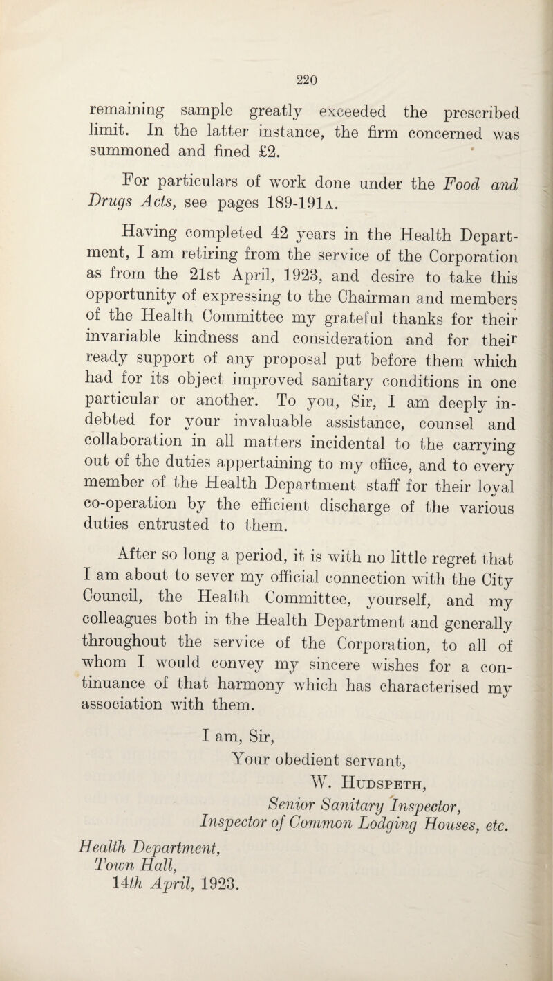 remaining sample greatly exceeded the prescribed limit. In the latter instance, the firm concerned was summoned and fined £2. For particulars of work done under the Food and Drugs Acts, see pages 189-191a. Having completed 42 years in the Health Depart¬ ment, I am retiring from the service of the Corporation as from the 21st April, 1923, and desire to take this opportunity of expressing to the Chairman and members of the Health Committee my grateful thanks for their invariable kindness and consideration and for their ready support of any proposal put before them which had for its object improved sanitary conditions in one particular or another. To you, Sir, I am deeply in¬ debted for your invaluable assistance, counsel and collaboration in all matters incidental to the carrying out of the duties appertaining to my office, and to every member of the Health Department staff for their loyal co-operation by the efficient discharge of the various duties entrusted to them. After so long a period, it is with no little regret that I am about to sever my official connection with the City Council, the Health Committee, yourself, and my colleagues both in the Health Department and generally throughout the service of the Corporation, to all of whom I would convey my sincere wishes for a con¬ tinuance of that harmony which has characterised my association with them. I am, Sir, Your obedient servant, W. Hudspeth, Senior Sanitary Inspector, Inspector of Common Lodging Houses, etc. Health Department, Town Hall, 14th April, 1923.