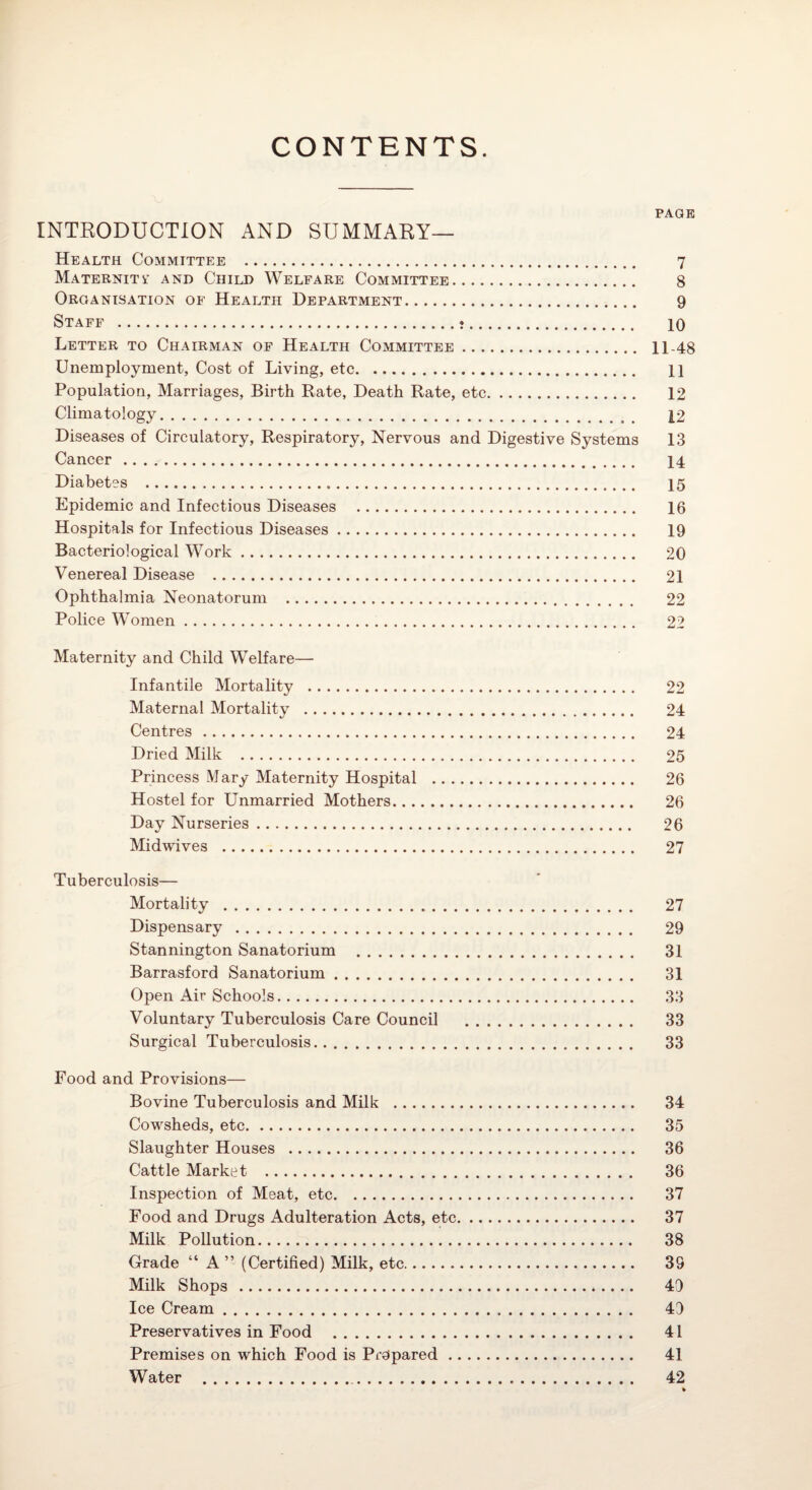 CONTENTS. PAGE INTEODUCTION AND SUMMARY— Health Committee . 7 Maternity and Child Welfare Committee. 8 Organisation of Health Department. 9 Staff . 10 Letter to Chairman of Health Committee. 11-48 Unemployment, Cost of Living, etc. 11 Population, Marriages, Birth Rate, Death Rate, etc. 12 Climatology. 12 Diseases of Circulatory, Respiratory, Nervous and Digestive Systems 13 Cancer . 14 Diabetes . 15 Epidemic and Infectious Diseases . 16 Hospitals for Infectious Diseases. 19 Bacteriological Work. 20 Venereal Disease . 21 Ophthalmia Neonatorum . 22 Police Women. 22 Maternity and Child Welfare— Infantile Mortality . 22 Maternal Mortality . 24 Centres. 24 Dried Milk . 25 Princess Mary Maternity Hospital . 26 Hostel for Unmarried Mothers. 26 Day Nurseries. 26 Midwives . 27 Tuberculosis— Mortality . 27 Dispensary. 29 Stannington Sanatorium . 31 Barrasford Sanatorium. 31 Open Air Schools. 33 Voluntary Tuberculosis Care Council . 33 Surgical Tuberculosis. 33 Food and Provisions— Bovine Tuberculosis and Milk . 34 Cowsheds, etc. 35 Slaughter Houses . 36 Cattle Market . 36 Inspection of Meat, etc. 37 Food and Drugs Adulteration Acts, etc. 37 Milk Pollution. 38 Grade “ A ” (Certified) Milk, etc. 39 Milk Shops .... .. 49 Ice Cream. 49 Preservatives in Food . 41 Premises on which Food is Prepared. 41 Water . 42