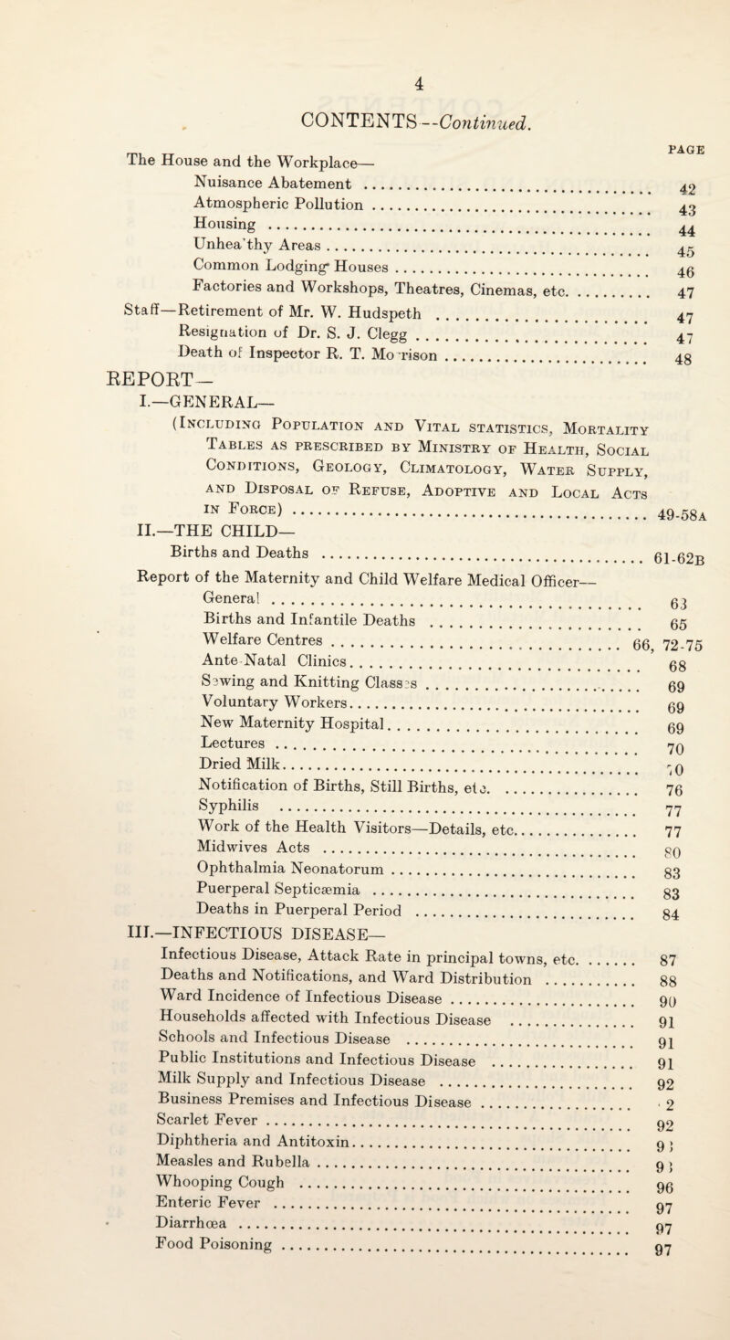 CONTENTS—Continued. The House and the Workplace— Nuisance Abatement ... Atmospheric Pollution. Housing . Unhea’thy Areas. Common Lodging* Houses. Factories and Workshops, Theatres, Cinemas, etc, Staff—Retirement of Mr. W. Hudspeth Resignation of Dr. S. J. Clegg Death of Inspector R. T. Mo rison. EEPOET- PAGE 42 43 44 45 46 47 47 47 48 L—GENERAL— (Including Population and Vital statistics. Mortality Tables as prescribed by Ministry of Health, Social Conditions, Geology, Climatology, W^ater Supply, AND Disposal of Refuse, Adoptive and Local Acts . 49.58^ II.—THE CHILD— Births and Deaths . ci Report of the Maternity and Child Welfare Medical Officer- General . Births and Infantile Deaths . Welfare Centres. Ante Natal Clinics. Sewing and Knitting Classes. Voluntary Workers. New Maternity Hospital. Lectures. Dried Milk. Notification of Births, Still Births, etc. Syphilis . Work of the Health Visitors—Details, etc. Midwives Acts . Ophthalmia Neonatorum. Puerperal Septicaemia . Deaths in Puerperal Period . 63 65 66, 72-75 68 69 69 69 70 76 77 77 80 . 83 . 83 84 III.—INFECTIOUS DISEASE— Infectious Disease, Attack Rate in principal towns, etc Deaths and Notifications, and Ward Distribution . . .. Ward Incidence of Infectious Disease. Households affected with Infectious Disease . Schools and Infectious Disease . Public Institutions and Infectious Disease . Milk Supply and Infectious Disease . Business Premises and Infectious Disease. Scarlet Fever. Diphtheria and Antitoxin. Measles and Rubella. Whooping Cough . Enteric Fever . Diarrhoea . Food Poisoning. 87 88 90 91 91 91 92 • 2 92 9} 91 96 97 97 97