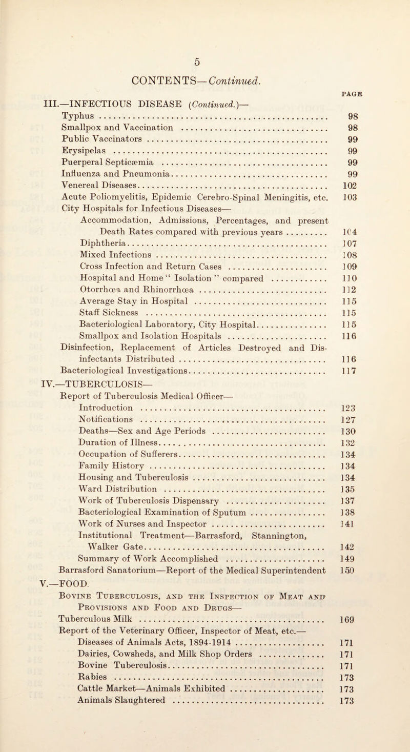 CONTENTS—Contimced. PAGE III. —INFECTIOUS DISEASE {Continued.)— Typhus. 98 Smallpox and Vaccination . 98 Public Vaccinators. 99 Erysipelas . 99 Puerperal Septicaemia . 99 Influenza and Pneumonia. 99 Venereal Diseases. 102 Acute Poliomyelitis, Epidemic Cerebro-Spinal Meningitis, etc. 103 City Hospitals for Infectious Diseases— Accommodation, Admissions, Percentages, and present Death Rates compared with previous years. 1C4 Diphtheria. 107 Mixed Infections. 108 Cross Infection and Return Cases . 109 Hospital and Home “ Isolation ” compared . 110 Otorrhoea and Rhinorrhoea. 112 Average Stay in Hospital . 115 Staff Sickness . 115 Bacteriological Laboratory, City Hospital. 115 Smallpox and Isolation Hospitals . 116 Disinfection, Replacement of Articles Destroyed and Dis¬ infectants Distributed. 116 Bacteriological Investigations. 117 IV. —TUBERCULOSIS— Report of Tuberculosis Medical Officer— Introduction ... 123 Notifications . 127 Deaths—Sex and Age Periods . 130 Duration of Illness. 132 Occupation of Sufferers. 134 Family History. 134 Housing and Tuberculosis. 134 Ward Distribution . 135 Work of Tuberculosis Dispensary . 137 Bacteriological Examination of Sputum. 138 Work of Nurses and Inspector. 141 Institutional Treatment—Barrasford, Stannington, Wallver Gate. 142 Summary of Work Accomplished . 149 Barrasford Sanatorium—Report of the Medical Superintendent 150 V. —FOOD Bovine Tuberculosis, and the Inspection of Meat and Provisions and Food and Drugs— Tuberculous Milk .. 169 Report of the Veterinary Officer, Inspector of Meat, etc.— Diseases of Animals Acts, 1894-1914 . 171 Dairies, Cowsheds, and Milk Shop Orders . 171 Bovine Tuberculosis. 171 Rabies . 173 Cattle Market—Animals Exhibited. 173 Animals Slaughtered . 173