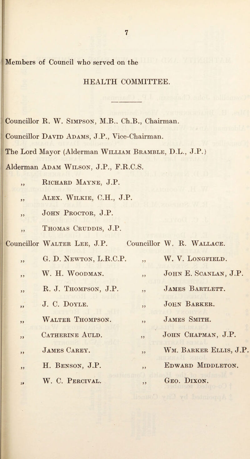;i Members of Council who served on the HEALTH COMMITTEE. ! Councillor R. W. Simpson, M.B., Ch.B., Chairman. I, Councillor David Adams, J.P., Vice-Chairman. ! The Lord Mayor (Alderman William Bramble, D.L., J.P.) i Alderman Adam Wilson, J.P., F.R.C.S. j „ Richard Mayne, J.P. i I ,, Alex. Wilkie, C.H., J.P. i ,, John Proctor, J.P. 1 ,, Thomas Cruddis, J.P. Councillor Walter Lee, J.P. Councillor W. R. Wallace. }) G. D. Newton, L.R.C.P. 5 5 W. V. Longfield. 5 > W. H. Woodman. 3 3 John E. Scanlan, J.P. JJ R. J. Thompson, J.P. 3 3 James Bartlett. >> J. C. Doyle. 33 John Barker. Walter Thompson. 33 James Smith. )> Catherine Auld. 33 John Chapman, J.P. > J James Carey. 33 Wm. Barker Ellis, J.P. >> H. Benson, J.P. 3 3 Edward Middleton. it W. C. Percival. 33 Geo. Dixon.