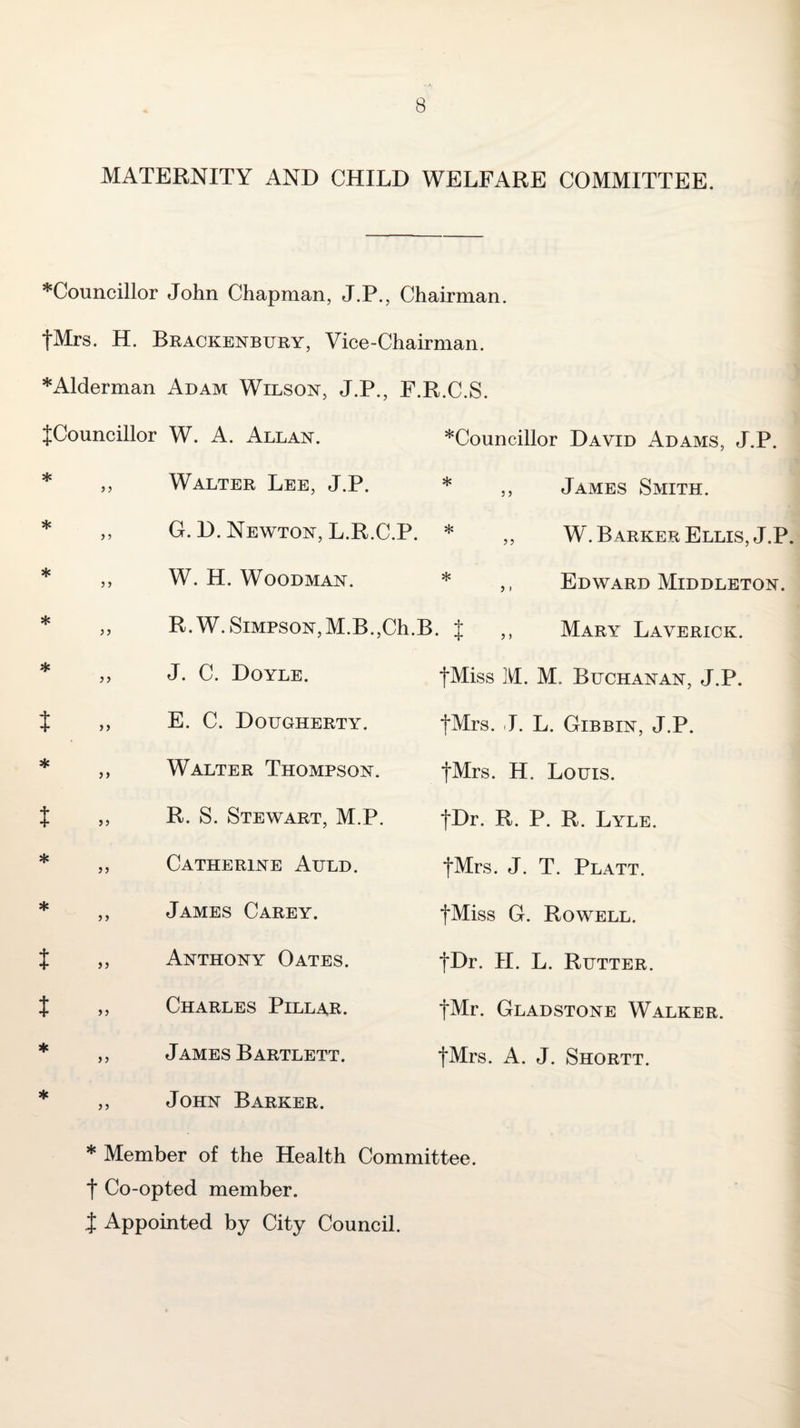 MATERNITY AND CHILD WELFARE COMMITTEE. *Councillor John Chapman, J.P., Chairman. tMrs. H. Brackenbury, Vice-Chairman. *Alderman Adam Wilson, J.P., F.R.C.S. JCouncillor W. A. Allan. *Councillor David Adams, J.P. * * * t * t t ♦ } j j > )> }} } > >} }} ) > >) }} >5 Walter Lee, J.P. G. D. Newton, L.R.C.P. * 3 3 33 W. H. Woodman. * R.W.SiMPSON,M.B.,Ch.B. J 3 ) James Smith. W. Barker Ellis, J.P. Edward Middleton. Mary Laverick. J. C. Doyle. E. C. Dougherty. fMiss M. M. Buchanan, J.P, fMrs. I. L. Gibbin, J.P. Walter Thompson. t^rs. H. Louis. R. S. Stewart, M.P. jDr. R. P. R. Lyle. Catherine Auld. James Carey. Anthony Oates. Charles Pillar. James Bartlett. John Barker. fMrs. J. T. Platt. tMiss G. Rowell. fDr. II. L. Rutter. fMr. Gladstone Walker. tMrs. A. J. Shortt. * Member of the Health Committee, t Co-opted member, t Appointed by City Council.
