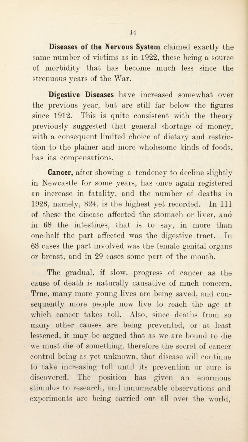 Diseases of the Nervous System claimed exactly the same number of victims as in 1922, these being a source of morbidity that has become much less since the strenuous years of the War. Digestive Diseases have increased somewhat over the previous year, but are still far below the figures since 1912. This is quite consistent with the theory previously suggested that general shortage of money, with a consequent limited choice of dietary and restric¬ tion to the plainer and more wholesome kinds of foods, has its compensations. Cancer^ after showing a tendency to decline slightly in Newcastle for some years, has once again registered an increase in fatality, and the number of deaths in 1923, namely, 324, is the highest yet recorded. In 111 of these the disease affected the stomach or liver, and in 68 the intestines, that is to say, in more than one-half the part affected was the digestive tract. In 63 cases the part involved was the female genital organs or breast, and in 29 cases some part of the mouth. The gradual, if slow, progress of cancer as the cause of death is naturally causative of much concern. True, many more young lives are being saved, and con¬ sequently more people now live to reach the age at which cancer takes toll. Also, since deaths from so many other causes are being prevented, or at least lessened, it may be argued that as we are bound to die we must die of something, therefore the secret of cancer control being as yet unknown, that disease will continue to take increasing toll until its prevention or cure is discovered. The position has given an enormous stimulus to research, and innumerable observations and experiments are being carried out all over the world,