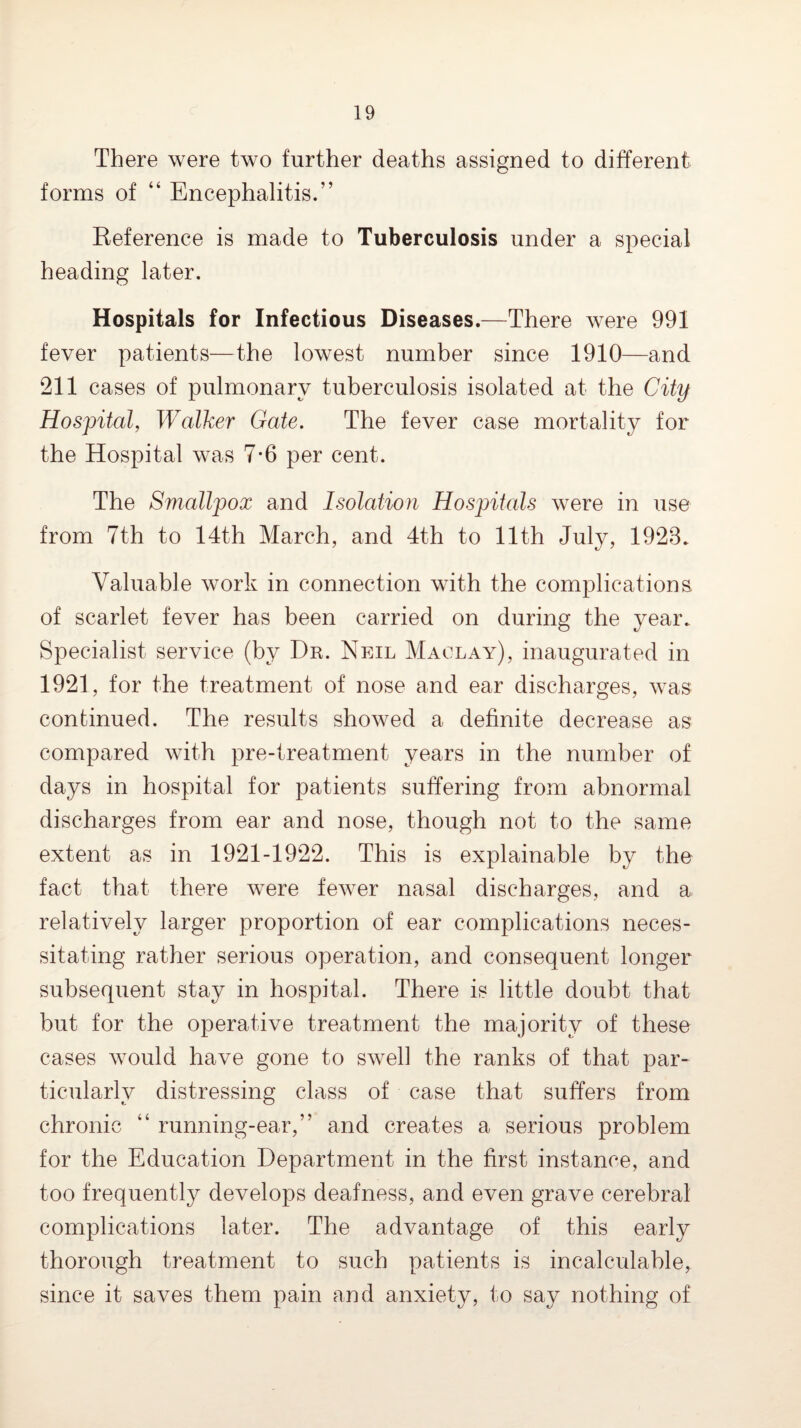 There were two further deaths assigned to different forms of “ Encephalitis.” Keference is made to Tuberculosis under a special heading later. Hospitals for Infectious Diseases.—There were 991 fever patients—the lowest number since 1910—and 211 cases of pulmonary tuberculosis isolated at the City Hospital, Walker Gate, The fever case mortality for the Hospital was 7*6 per cent. The Smallpox and Isolation Hospitals were in use from 7th to 14th March, and 4th to 11th July, 1923. Valuable work in connection with the complications of scarlet fever has been carried on during the year. Specialist service (by Dr. Neil Maclay), inaugurated in 1921, for the treatment of nose and ear discharges, was continued. The results showed a definite decrease as compared with pre-treatment years in the number of days in hospital for patients suffering from abnormal discharges from ear and nose, though not to the same extent as in 1921-1922. This is explainable by the fact that there were fewer nasal discharges, and a relatively larger proportion of ear complications neces¬ sitating rather serious operation, and consequent longer subsequent stay in hospital. There is little doubt that but for the operative treatment the majority of these cases would have gone to swell the ranks of that par¬ ticularly distressing class of case that suffers from chronic “ running-ear,” and creates a serious problem for the Education Department in the first instance, and too frequently develops deafness, and even grave cerebral complications later. The advantage of this early thorough treatment to such patients is incalculable, since it saves them pain and anxiety, to say nothing of