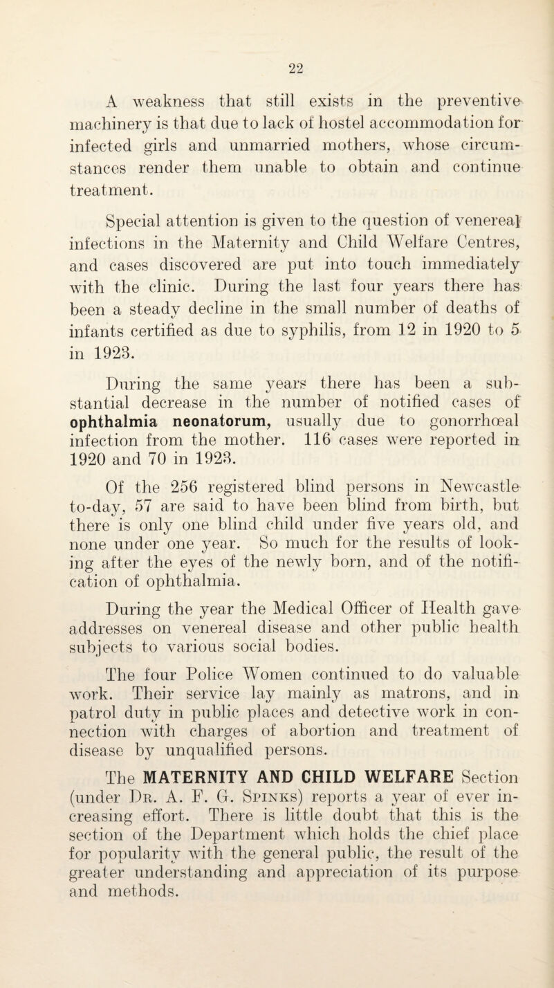A weakness that still exists in the preventive machinery is that due to lack of hostel accommodation for infected girls and unmarried mothers, whose circum¬ stances render them unable to obtain and continue treatment. Special attention is given to the question of venerea} infections in the Maternity and Child Welfare Centres, and cases discovered are put into touch immediately with the clinic. During the last four years there has been a steadv decline in the small number of deaths of C' infants certified as due to syphilis, from 12 in 1920 to 5^ in 1923. During the same years there has been a sub¬ stantial decrease in the number of notified cases of ophthalmia neonatorum, usually due to gonorrhoeal infection from the mother. 116 cases were reported in 1920 and 70 in 1923. Of the 256 registered blind persons in Newcastle to-day, 57 are said to have been blind from birth, but there is only one blind child under five years old, and none under one year. So much for the results of look¬ ing after the eyes of the newly born, and of the notifi- cafion of ophthalmia. During the year the Medical Officer of Health gave addresses on venereal disease and other public health subjects to various social bodies. The four Police Women continued to do valuable work. Their service lay mainly as matrons, and in patrol duty in public places and detective work in con¬ nection with charges of abortion and treatment of disease by unqualified persons. The MATERNITY AND CHILD WELFARE Section (under Dr. A. F. G. Spinks) reports a year of ever in¬ creasing effort. There is little doubt that this is the section of the Department which holds the chief place for popularity with the general public, the result of the greater understanding and appreciation of its purpose and methods.