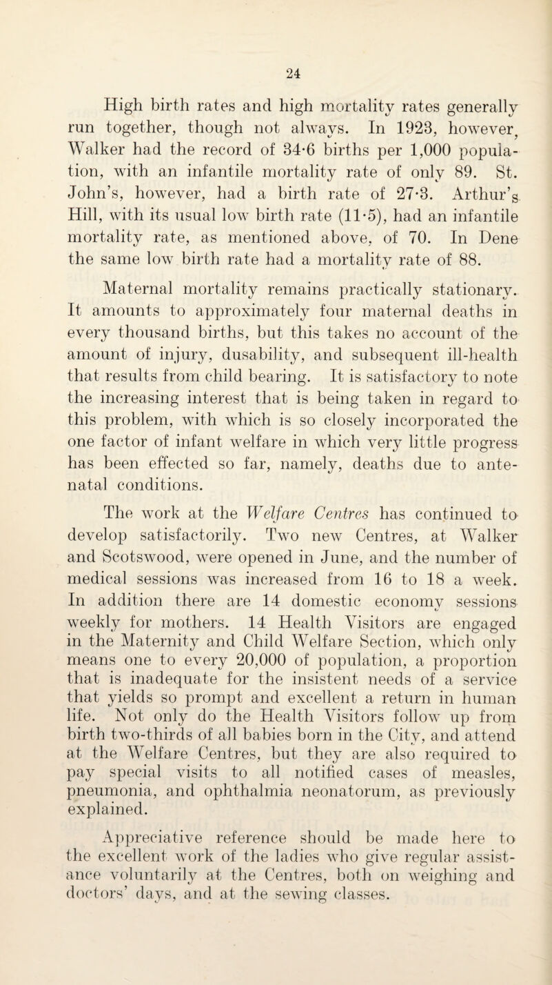 High birth rates and high raortaiity rates generally run together, though not always. In 1923, however^ Walker had the record of 34-6 births per 1,000 popula¬ tion, with an infantile mortality rate of only 89. St. John’s, however, had a birth rate of 27*3. Arthur’s Hill, with its usual low birth rate (11 *5), had an infantile mortality rate, as mentioned above, of 70. In Dene the same low birth rate had a mortalitv rate of 88. Maternal mortality remains practically stationary. It amounts to approximately four maternal deaths in every thousand births, but this takes no account of the amount of injury, dusability, and subsequent ill-health that results from child bearing. It is satisfactory to note the increasing interest that is being taken in regard to this problem, with Avhich is so closely incorporated the one factor of infant welfare in which very little progress has been effected so far, namely, deaths due to ante¬ natal conditions. The work at the Welfare Centres has continued to develop satisfactorily. Two new Centres, at Walker and Scotswood, were opened in June, and the number of medical sessions was increased from 16 to 18 a week. In addition there are 14 domestic economv sessions weekly for mothers. 14 Health Visitors are engaged in the Maternity and Child Welfare Section, which only means one to every 20,000 of population, a proportion that is inadequate for the insistent needs of a service that yields so prompt and excellent a return in human life. Not only do the Health Visitors follow up from birth two-thirds of all babies born in the Citv, and attend at the Welfare Centres, but they are also required to pay special visits to all notified cases of measles, pneumonia, and ophthalmia neonatorum, as previously explained. Appreciative reference should be made here to the excellent work of the ladies who give regular assist¬ ance voluntarily at the Centres, both on weighing and doctors’ days, and at the sewing classes.