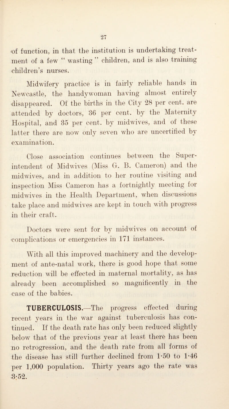 ^of function, in that the institution is undertaking treat¬ ment of a few “ wasting ” children, and is also training children’s nurses. Midwifery practice is in fairly reliable hands in Newcastle, the handy woman having almost entirely disappeared. Of the births in the City 28 per cent, are attended by doctors, 36 per cent, by the Maternity Hospital, and 35 per cent, by midwives, and of these latter there are now onl}^ seven who are uncertified by examination. Close association continues between the Super¬ intendent of Midwives (Miss G. B. Cameron) and the midwives, and in addition to her routine visiting and inspection Miss Cameron has a fortnightly meeting for midwives in the Health Department, when discussions take place and midwives are kept in touch with progress in their craft. Doctors were sent for by midwives on account of complications or emergencies in 171 instances. With all this improved machinery and the develop¬ ment of ante-natal work, there is good hope that some reduction will be effected in maternal mortality, as has already been accomplished so magnificently in the case of the babies. TUBERCULOSIS.—The progress effected during recent years in the war against tuberculosis has con¬ tinued, If the death rate has only been reduced slightly below that of the previous year at least ther6 has been no retrogression, and the death rate from all forms of the disease has still further declined from 1*50 to 1*46 per 1,000 population. Thirty years ago the rate was .3;52.