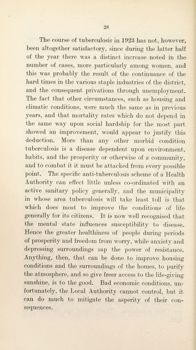 The course of tuberculosis in 1923 has not, however^ been altogether satisfactory, since during the latter half of the year there was a distinct increase noted in the number of cases, more particularly among women, and this was probably the result of the continuance of the hard times in the various staple industries of the district, and the consequent privations through unemployment.. The fact that other circumstances, such as housing and climatic conditions, were much the same as in previous- years, and that mortality rates which do not depend ia the same way upon social hardship for the most part showed an improvement, would appear to justify this^ deduction. More than any other morbid condition tuberculosis is a disease dependent upon environment, habits, and the prosperity or otherwise of a community,, and to combat it it must be attacked from every possible point. The specific anti-tuberculosis scheme of a Health Authority can effect little unless co-ordinated with an active sanitary policy generally, and the municipality in whose area tuberculosis will take least toll is that which does most to improve the conditions of life generally for its citizens. It is now well recognised that the mental state influences susceptibility to disease. Hence the greater healthiness of people during periods of prosperity and freedom from worry, while anxiety and depressing surroundings sap the power of resistance. Anything, then, that can be done to improve housing conditions and the surroundings of the homes, to purify the atmosphere, and so give freer access to the life-giving sunshine, is to the good. Bad economic conditions, un¬ fortunately, the Local Authority cannot control, but it- can do much to mitigate the asperity of their con-^ sequences.