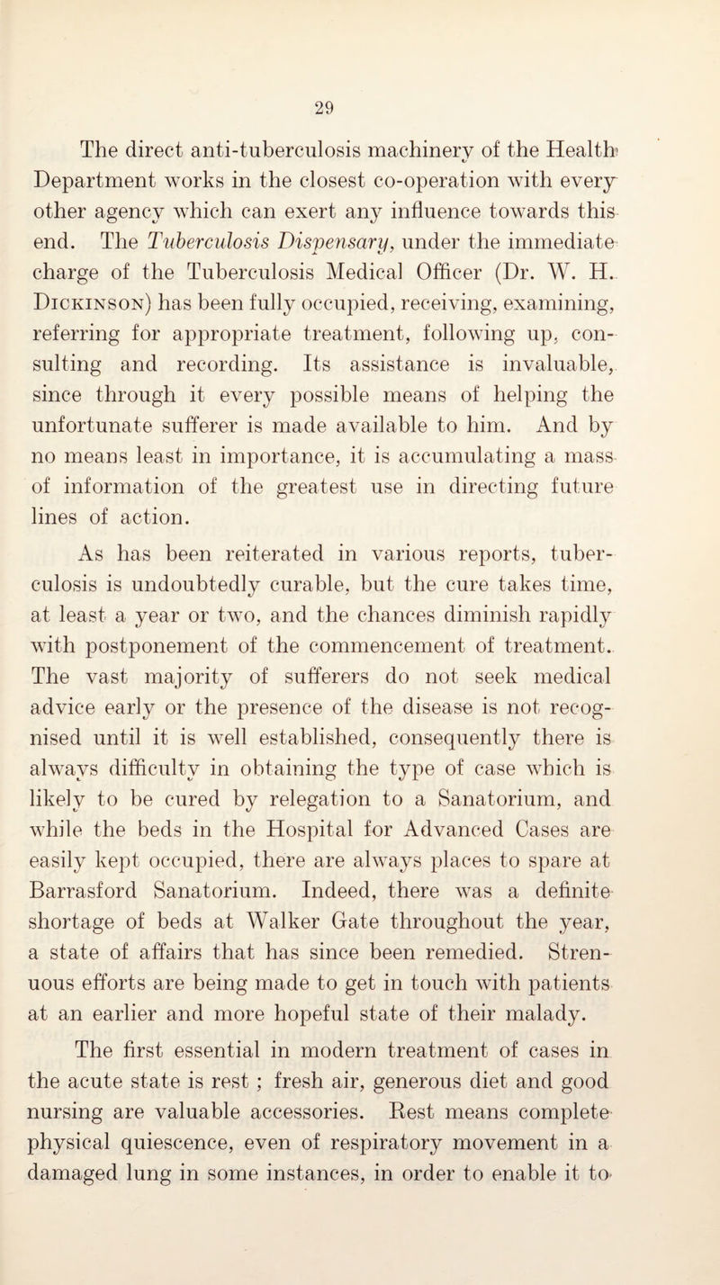 The direct anti-tuberculosis machinery of the Health C/ Department works in the closest co-operation with every other agency which can exert an}^ influence towards this end. The Tuberculosis Dispensary, under the immediate charge of the Tuberculosis Medical Officer (Dr. W. H. Dickinson) has been fully occupied, receiving, examining, referring for appropriate treatment, following up, con¬ sulting and recording. Its assistance is invaluable, since through it every possible means of helping the unfortunate sufferer is made available to him. And by no means least in importance, it is accumulating a mass of information of the greatest use in directing future lines of action. As has been reiterated in various reports, tuber¬ culosis is undoubtedly curable, but the cure takes time, at least a year or two, and the chances diminish rapidly with postponement of the commencement of treatment. The vast majority of sufferers do not seek medical advice early or the presence of the disease is not recog¬ nised until it is well established, consequently there is always difficulty in obtaining the type of case which is likely to be cured by relegation to a Sanatorium, and while the beds in the Hospital for Advanced Cases are easily kept occupied, there are always places to spare at Barrasford Sanatorium. Indeed, there was a definite shortage of beds at Walker Gate throughout the year, a state of affairs that has since been remedied. Stren¬ uous efforts are being made to get in touch with patients at an earlier and more hopeful state of their malady. The first essential in modern treatment of cases in the acute state is rest ; fresh air, generous diet and good nursing are valuable accessories. Eest means complete physical quiescence, even of respiratory movement in a damaged lung in some instances, in order to enable it to*