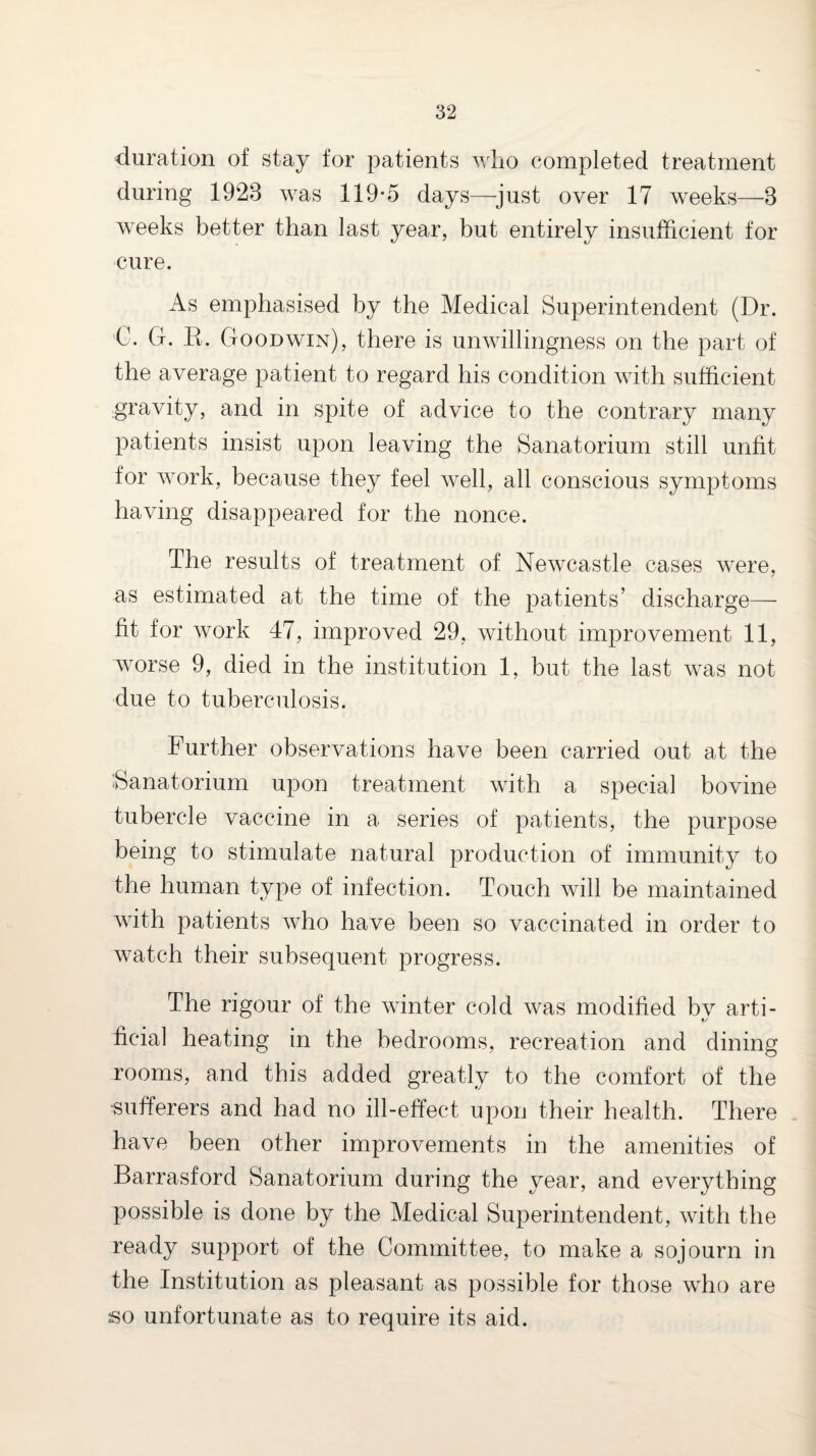 duration of stay for patients wlio completed treatment during 1923 was 119-5 days—just over 17 weeks—3 weeks better than last year, but entirely insufficient for cure. As emphasised by the Medical Superintendent (Dr. €. G. K. Goodwin), there is unwdllingness on the part of the average patient to regard his condition with sufficient gravity, and in spite of advice to the contrary many patients insist upon leaving the Sanatorium still unfit for work, because they feel well, all conscious symptoms having disappeared for the nonce. The results of treatment of Newcastle cases were, as estimated at the time of the patients’ discharge— fit for work 47, improved 29, without improvement 11, worse 9, died in the institution 1, but the last was not due to tuberculosis. Further observations have been carried out at the Sanatorium upon treatment with a special bovine tubercle vaccine in a series of patients, the purpose being to stimulate natural production of immunity to the human type of infection. Touch will be maintained wuth patients who have been so vaccinated in order to watch their subsequent progress. The rigour of the winter cold was modified bv arti- ficial heating in the bedrooms, recreation and dining rooms, and this added greatly to the comfort of the •sufferers and had no ill-effect upon their health. There have been other improvements in the amenities of Barrasford Sanatorium during the year, and everything possible is done by the Medical Su]3erintendent, with the ready support of the Committee, to make a sojourn in the Institution as pleasant as possible for those w^ho are so unfortunate as to require its aid.
