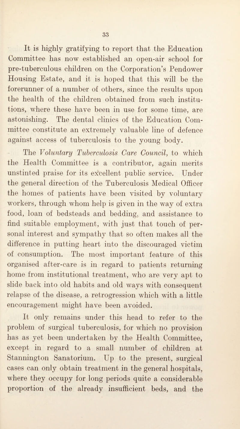 It is highly gratifying to report that the Education Committee has now established an open-air school for pre-tuberculous children on the Corporation’s Pendower Housing Estate, and it is hoped that this will be the forerunner of a number of others, since the results upon the health of the children obtained from such institu¬ tions, where these have been in use for some time, are astonishing. The dental clinics of the Education Com¬ mittee constitute an extremely valuable line of defence against access of tuberculosis to the young body. The Voluntary Tuhercidosis Care Council^ to which the Health Committee is a contributor, again merits unstinted praise for its excellent public service. Under the general direction of the Tuberculosis Medical Officer the homes of patients have been visited by voluntary workers, through whom help is given in the way of extra food, loan of bedsteads and bedding, and assistance to find suitable employment, with just that touch of per¬ sonal interest and sympathy that so often makes all the difference in putting heart into the discouraged victim of consumption. The most important feature of this organised after-care is in regard to patients returning home from institutional treatment, who are very apt to slide back into old habits and old ways with consequent relapse of the disease, a retrogression which with a little encouragement might have been avoided. It only remains under this head to refer to the problem of surgical tuberculosis, for which no provision has as yet been undertaken by the Health Committee, except in regard to a small number of children at Stannington Sanatorium. Up to the present, surgical cases can only obtain treatment in the general hospitals, where they occupy for long periods quite a considerable proportion of the already insufficient beds, and the