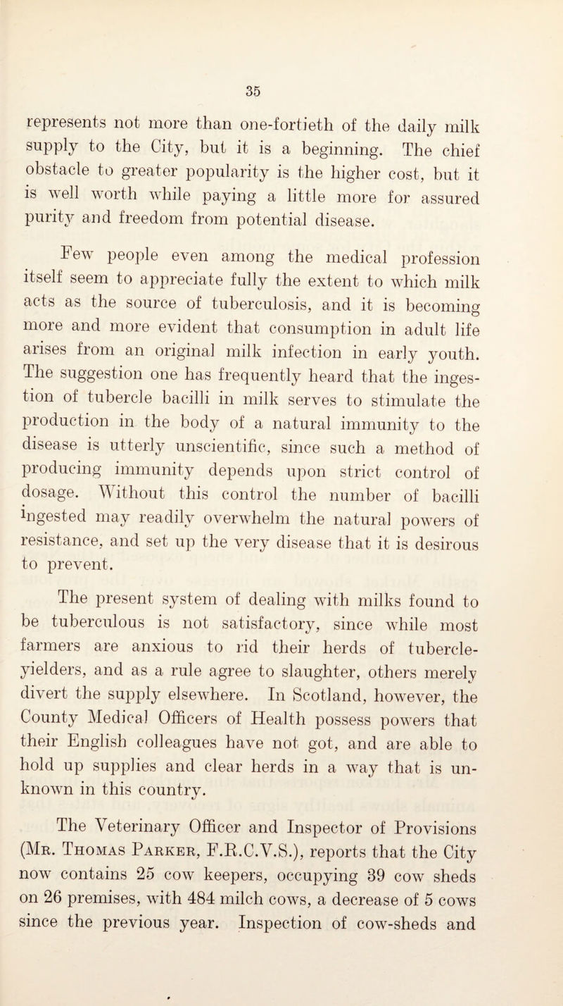 roprGSGnts not inoro than onG-fortioth of tho daily milk supply to tho City, but it is a boginning. Tho chiof obstaclG to groator popularity is tho liighor cost, but it is wgII worth whilo paying a little more for assured purity and freedom from potential disease. hew people even among the medical profession itself seem to appreciate fully the extent to which milk acts as the source of tuberculosis, and it is becoming more and more evident that consumption in adult life arises from an original milk infection in early youth. The suggestion one has frequently heard that the inges¬ tion of tubercle bacilli in milk serves to stimulate the production in the body of a natural immunity to the disease is utterly unscientific, since such a method of producing immunity depends upon strict control of dosage, ^^ithout this control the number of bacilli • Ingested may readily overwhelm the natural powers of resistance, and set up the very disease that it is desirous to prevent. The present system of dealing with milks found to be tuberculous is not satisfactory, since while most farmers are anxious to rid their herds of tubercle- yielders, and as a rule agree to slaughter, others merely divert the supply elsewhere. In Scotland, however, the County Medical Officers of Health possess powers that their English colleagues have not got, and are able to hold up supplies and clear herds in a way that is un¬ known in this country. The Veterinary Officer and Inspector of Provisions (Mr. Thomas Parker, F.K.C.V.S.), reports that the City now contains 25 cow keepers, occupying 39 cow sheds on 26 premises, with 484 milch cows, a decrease of 5 cows since the previous year. Inspection of cow-sheds and