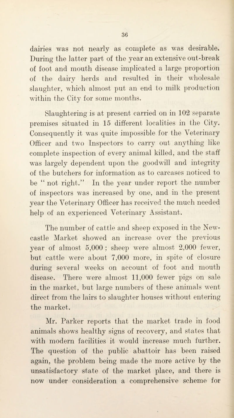dairies was not nearly as complete as was desirable. During the latter part of the year an extensive out-break of foot and mouth disease implicated a large proportion of the dairy herds and resulted in their wholesale slaughter, which almost put an end to milk production within the City for some months. Slaughtering is at present carried on in 102 separate premises situated in 15 different localities in the City. Consequently it was quite impossible for the Veterinary Officer and two Inspectors to carry out anything like complete inspection of every animal killed, and the staff was largely dependent upon the goodwill and integrity of the butchers for information as to carcases noticed to be “ not right.” In the year under report the number of inspectors was increased by one, and in the present year the Veterinary Officer has received the much needed help of an experienced Veterinary Assistant. The number of cattle and sheep exposed in the New¬ castle Market showed an increase over the previous year of almost 5,000 ; sheep were almost 2,000 fewer, but cattle were about 7,000 more, in spite of closure during several weeks on account of foot and mouth disease. There were almost 11,000 fewer pigs on sale in the market, but large numbers of these animals went direct from the lairs to slaughter houses without entering the market. Mr. Parker reports that the market trade in food animals shows healthy signs of recovery, and states that with modern facilities it would increase much further. The question of the public abattoir has been raised again, the problem being made the more active by the unsatisfactory state of the market place, and there is now under consideration a comprehensive scheme for