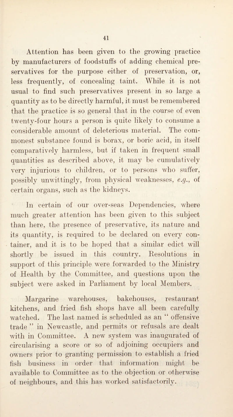 Attention has been given to the growing practice by manufacturers of foodstuffs of adding chemical pre¬ servatives for the purpose either of preservation, or, less frequently, of concealing taint. While it is not usual to find such preservatives present in so large a quantity as to he directly harmful, it must be remembered that the practice is so general that in the course of even twenty-four hours a person is quite likely to consume a considerable amount of deleterious material. The com¬ monest substance found is borax, or boric acid, in itself comparatively harmless, but if taken in frequent small quantities as described above, it may be cumulatively very injurious to children, or to persons who suffer, possibly unwittingly, from physical weaknesses, e.g., of certain organs, such as the kidneys. ' In certain of our over-seas Dependencies, where much greater attention has been given to this subject than here, the presence of preservative, its nature and its quantity, is required to be declared on every con¬ tainer, and it is to be hoped that a similar edict will shortly be issued in this country. Resolutions in support of this principle were forwarded to the Ministry of Health by the Committee, and questions upon the subject were asked in Parliament by local Members. Margarine warehouses, bakehouses, restaurant kitchens, and fried fish shops have all been carefully watched. The last named is scheduled as an “ offensive trade ” in Newcastle, and permits or refusals are dealt with in Committee. A new system was inaugurated of circularising a score or so of adjoining occupiers and owners prior to granting permission to establish a fried fish business in order that information might be available to Committee as to the objection or otherwise of neighbours, and this has worked satisfactorily.