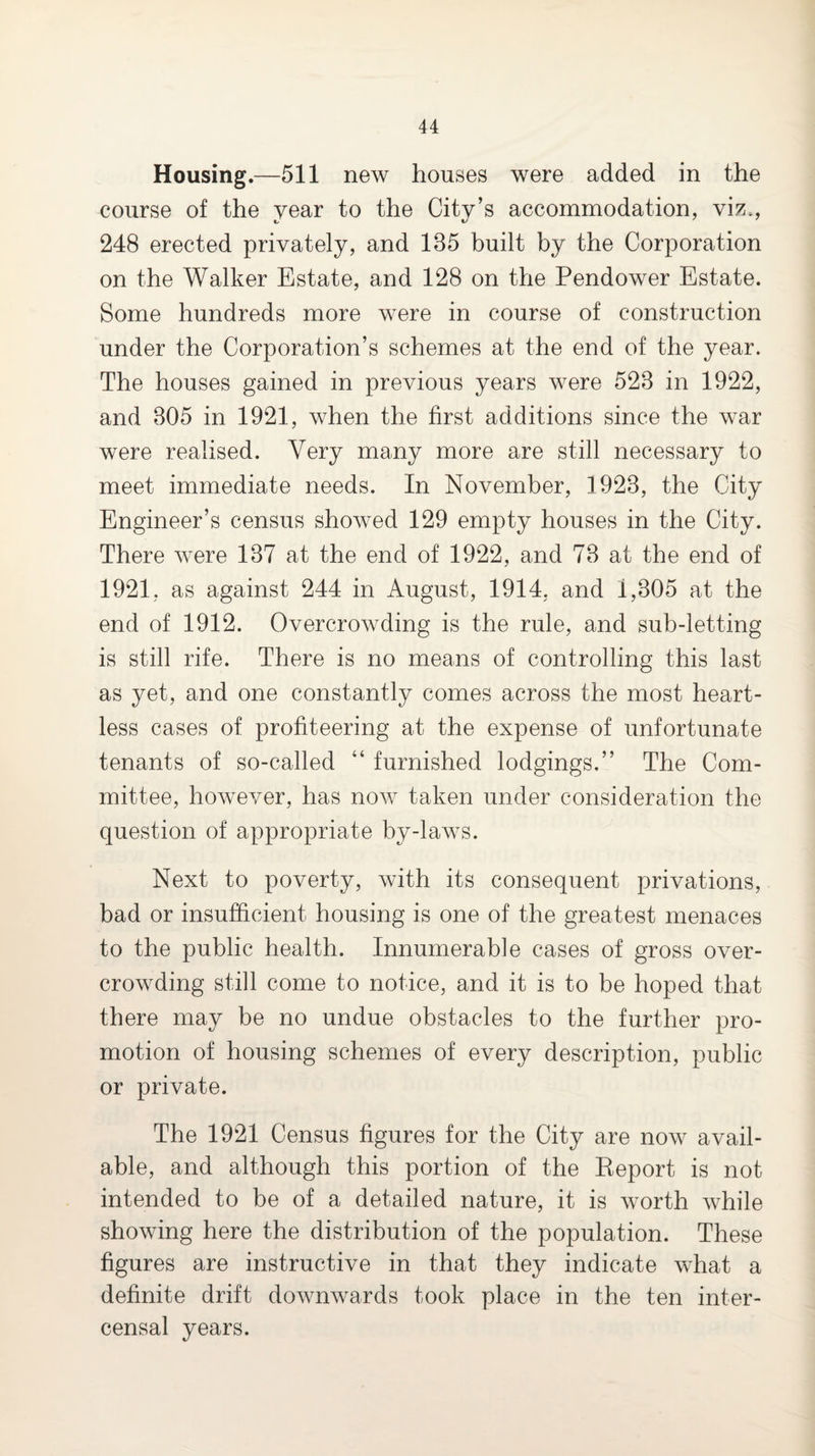 Housing.—511 new houses were added in the course of the year to the City’s accommodation, viz., 248 erected privately, and 135 built by the Corporation on the Walker Estate, and 128 on the Pendower Estate. Some hundreds more were in course of construction under the Corporation’s schemes at the end of the year. The houses gained in previous years were 523 in 1922, and 305 in 1921, when the first additions since the war were realised. Very many more are still necessary to meet immediate needs. In November, 1923, the City Engineer’s census showed 129 empty houses in the City. There were 137 at the end of 1922, and 73 at the end of 1921, as against 244 in August, 1914, and 1,305 at the end of 1912. Overcrowding is the rule, and sub-letting is still rife. There is no means of controlling this last as yet, and one constantly comes across the most heart¬ less cases of profiteering at the expense of unfortunate tenants of so-called “ furnished lodgings.” The Com¬ mittee, however, has now taken under consideration the question of appropriate by-laws. Next to poverty, with its consequent privations, bad or insufficient housing is one of the greatest menaces to the public health. Innumerable cases of gross over¬ crowding still come to notice, and it is to be hoped that there may be no undue obstacles to the further pro¬ motion of housing schemes of every description, public or private. The 1921 Census figures for the City are now avail¬ able, and although this portion of the Keport is not intended to be of a detailed nature, it is worth while showing here the distribution of the population. These figures are instructive in that they indicate what a definite drift downwards took place in the ten inter- censal years.