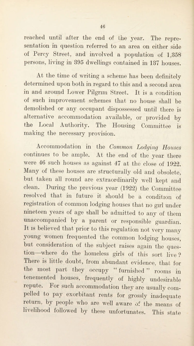 reached until after the end of the year. The repre¬ sentation in question referred to an area on either side of Percy Street, and involved a population of 1,358 persons, living in 395 dwellings contained in 137 houses. At the time of writing a scheme has been definitely determined upon both in regard to this and a second area in and around Lower Pilgrim Street. It is a condition of such improvement schemes that no house shall be demolished or any occupant dispossessed until there is alternative accommodation available, or provided by the Local Authority. The Housing Committee is making the necessary provision. Accommodation in the Common Lodging Houses continues to be ample. At the end of the year there were 46 such houses as against 47 at the close of 1922. Many of these houses are structurally old and obsolete, but taken all round are extraordinarily well kept and clean. During the previous year (1922) the Committee resolved that in future it should be a condition of registration of common lodging houses that no girl under nineteen years of age shall be admitted to any of them unaccompanied by a parent or responsible guardian. It IS believed that prior to this regulation not very manv young women frequented the common lodging houses, but consideration of the subject raises again the ques¬ tion—where do the homeless girls of this sort live ? There is little doubt, from abundant evidence, that for the most part they occupy “ furnished ” rooms in tenemented houses, frequently of highly undesirable repute. For such accommodation they are usually com¬ pelled to pay exorbitant rents for grossly inadequate return, by people who are well aware of the means of livelihood followed by these unfortunates. This state