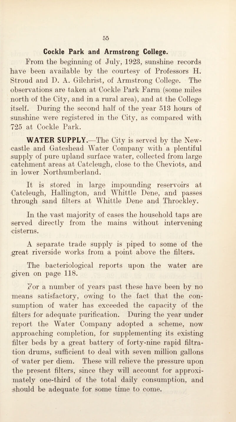 Cockle Park and Armstrong College. From the beginning of July, 1923, sunshine records have been available by the courtesy of Professors H. Stroud and D. A. Gilchrist, of Armstrong College. The observations are taken at Cockle Park Farm (some miles north of the City, and in a rural area), and at the College itself. During the second half of the year 513 hours of sunshine were registered in the City, as compared with 725 at Cockle Park. j WATER SUPPLY.—The City is served by the New¬ castle and Gateshead Water Company with a plentiful .supply of pure upland surface water, collected from large ■catchment areas at Catcleugh, close to the Cheviots, and in lower Northumberland. It is stored in large impounding reservoirs at 'Catcleugh, Hallington, and Whittle Dene, and passes through sand filters at Whittle Dene and Throckley. In the vast majority of cases the household taps are served directly from the mains without intervening •cisterns. A separate trade supply is piped to some of the _great riverside works from a point above the filters. The bacteriological reports upon the water are given on page 118. For a number of years past these have been by no means satisfactory, owing to the fact that the con¬ sumption of water has exceeded the capacity of the filters for adequate purification. During the year under report the Water Company adopted a scheme, now .approaching completion, for supplementing its existing filter beds by a great battery of forty-nine rapid filtra¬ tion drums, sufficient to deal with seven million gallons 'of water per diem. These will relieve the pressure upon the present filters, since they will account for approxi¬ mately one-third of the total daily consumption, and rshould be adequate for some time to come.