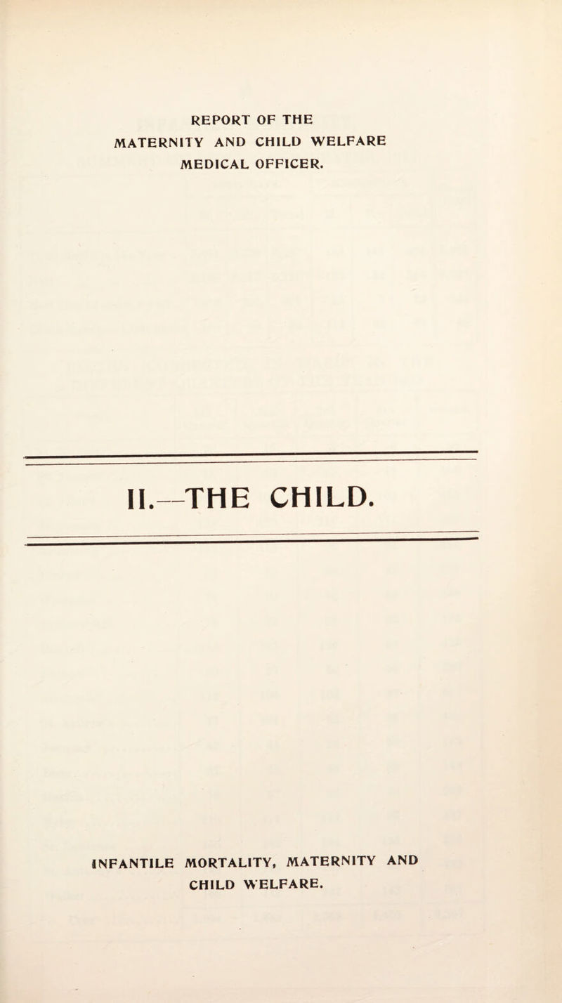 REPORT OF THE MATERNITY AND CHILD WELFARE MEDICAL OFFICER. II.—THE CHILD. INFANTILE MORTALITY, MATERNITY AND CHILD WELFARE.