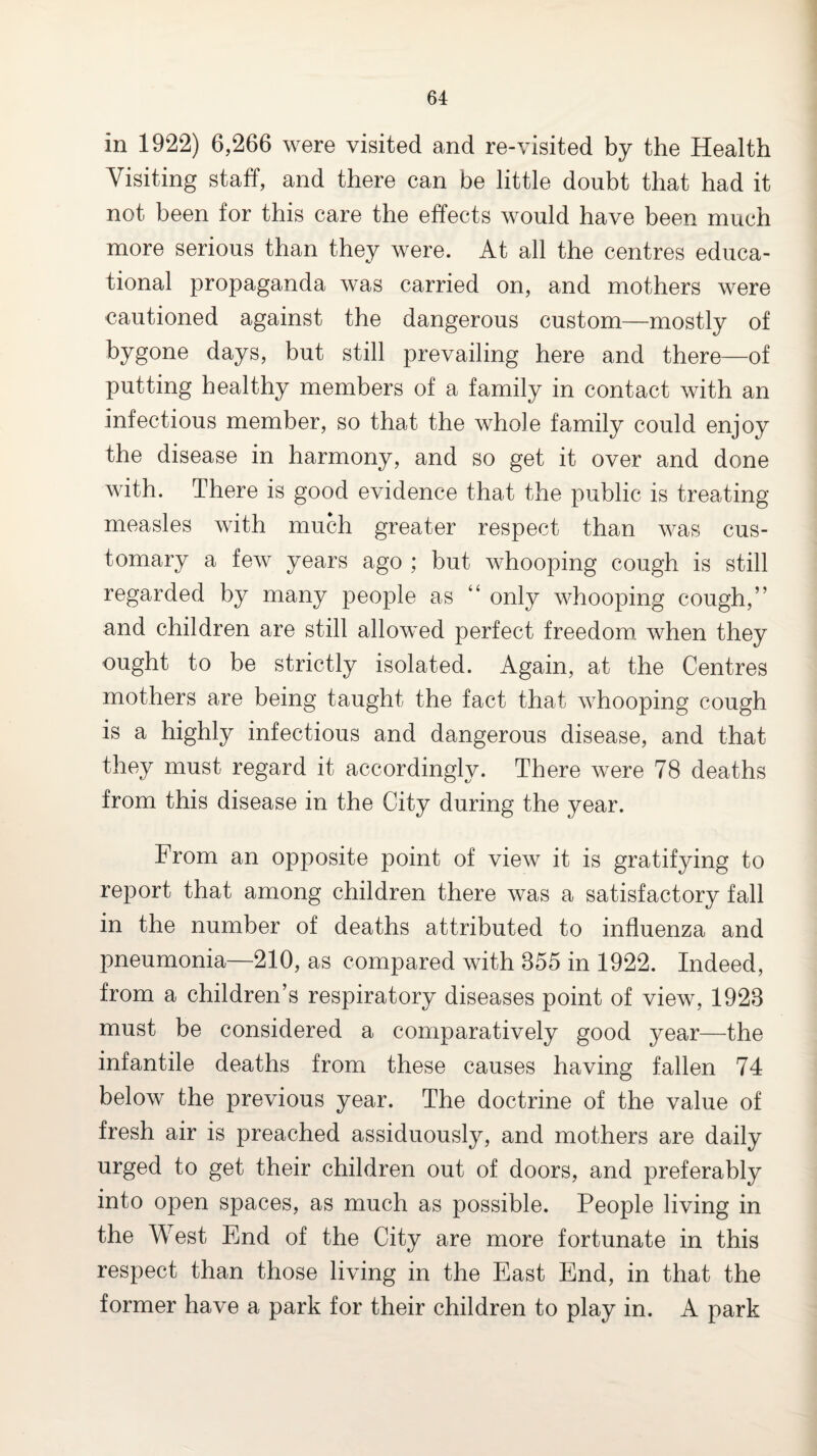 in 1922) 6,266 were visited and re-visited by the Health Visiting staff, and there can be little doubt that had it not been for this care the effects would have been much more serious than they were. At all the centres educa¬ tional propaganda was carried on, and mothers were cautioned against the dangerous custom—mostly of bygone days, but still prevailing here and there—of putting healthy members of a family in contact with an infectious member, so that the whole family could enjoy the disease in harmony, and so get it over and done with. There is good evidence that the public is treating measles with much greater respect than was cus¬ tomary a few years ago ; but whooping cough is still regarded by many people as “ only whooping cough,” and children are still allowed perfect freedom, when they ought to be strictly isolated. Again, at the Centres mothers are being taught the fact that whooping cough is a highly infectious and dangerous disease, and that they must regard it accordingly. There were 78 deaths from this disease in the City during the year. From an opposite point of view it is gratifying to report that among children there was a satisfactory fall in the number of deaths attributed to influenza and pneumonia—210, as compared with 355 in 1922. Indeed, from a children’s respiratory diseases point of view, 1923 must be considered a comparatively good year—the infantile deaths from these causes having fallen 74 below the previous year. The doctrine of the value of fresh air is preached assiduously, and mothers are daily urged to get their children out of doors, and preferably into open spaces, as much as possible. People living in the West End of the City are more fortunate in this respect than those living in the East End, in that the former have a park for their children to play in. A park