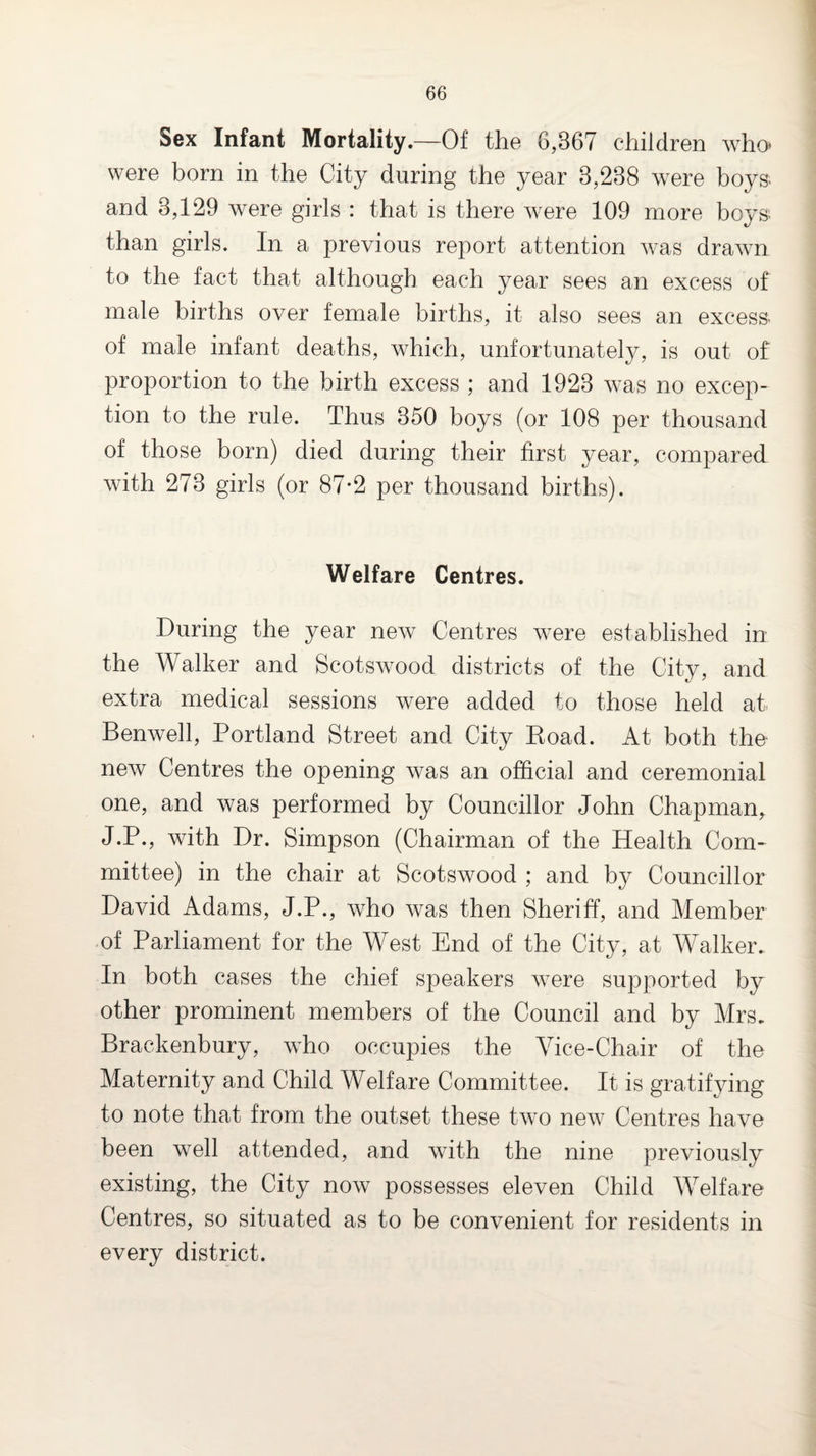 Sex Infant Mortality.—Of the 6,367 children who were born in the City during the year 3,238 were boys- and 3,129 were girls : that is there w^ere 109 more boys- than girls. In a previous report attention w-as drawn to the fact that although each year sees an excess of male births over female births, it also sees an excess- of male infant deaths, which, unfortunately, is out of proportion to the birth excess ; and 1923 w^as no excep¬ tion to the rule. Thus 350 boys (or 108 per thousand of those born) died during their first year, compared with 273 girls (or 87*2 per thousand births). Welfare Centres. During the year new Centres were established in the Walker and Scotswood districts of the City, and extra medical sessions were added to those held at Benwell, Portland Street and City Koad. At both the new Centres the opening was an official and ceremonial one, and was performed by Councillor John Chapman, J.P., with Dr. Simpson (Chairman of the Health Com¬ mittee) in the chair at Scotswood ; and by Councillor David Adams, J.P., who was then Sheriff, and Member of Parliament for the West End of the City, at AValker. In both cases the chief speakers were supported by other prominent members of the Council and by Mrs. Brackenbury, who occupies the Vice-Chair of the Maternity and Child Welfare Committee. It is gratifying to note that from the outset these two new^ Centres have been well attended, and with the nine previously existing, the City now possesses eleven Child Welfare Centres, so situated as to be convenient for residents in every district.