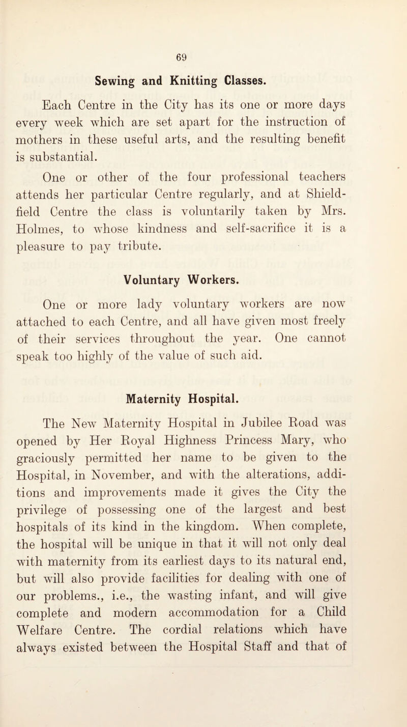 Sewing and Knitting Classes. Each Centre in the City has its one or more days every week which are set apart for the instruction of mothers in these useful arts, and the resulting benefit is substantial. One or other of the four professional teachers attends her particular Centre regularly, and at Shield- field Centre the class is voluntarily taken by Mrs. Holmes, to whose kindness and self-sacrifice it is a pleasure to pay tribute. Voluntary Workers. One or more lady voluntary workers are now attached to each Centre, and all have given most freely of their services throughout the year. One cannot speak too highly of the value of such aid. Maternity Hospital. The New Maternity Hospital in Jubilee Eoad was opened by Her Eoyal Highness Princess Mary, who graciously permitted her name to be given to the Hospital, in November, and with the alterations, addi¬ tions and improvements made it gives the City the privilege of possessing one of the largest and best hospitals of its kind in the kingdom. When complete, the hospital will be unique in that it will not only deal with maternity from its earliest days to its natural end, but will also provide facilities for dealing with one of our problems., i.e., the wasting infant, and will give complete and modern accommodation for a Child Welfare Centre. The cordial relations which have always existed between the Hospital Staff and that of