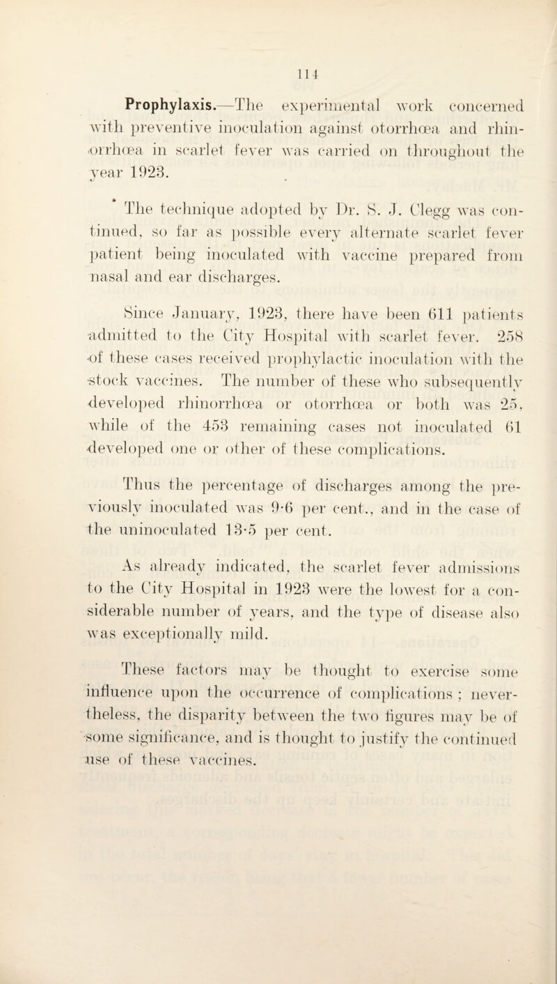 Prophylaxis.—The ex])eriniental work concerned with preventive inoculation against otorrhoea and rliin- -orrhcea in scarlet fever was carided on throughout the vear 1923. The technique adopted by Dr. S. J. Clegg was con¬ tinued, so far as ]a)ssible every alternate scarlet fever patient being inoculated with vaccine prepared from nasal and ear discharges. Since January, 1923, there have been 611 patients -admitted to the City Hospital with scarlet fever. 25(S •of these cases received prophylactic inoculation with the ■stock vaccines. The number of these who subsequently developed rhinorrhoea or otorrhoea or both was 2o, while of the 453 remaining cases not inoculated 61 developed one or other of these complications. Thus the percentage of discharges among the ])re- viously inoculated was 9*6 per cent., and in the case of the uninoculated 13-5 per cent. As already indicated, the scarlet fever admissions to the City Hospital in 1923 were the lowest for a con¬ siderable number of years, and the tyqoe of disease also w as exceptionally mild. These factors may be thought to exercise some influence upon the occurrence of complications ; never¬ theless, the disparity between the two figures may be of ■some significance, and is thought to justify the continued use of these vaccines.