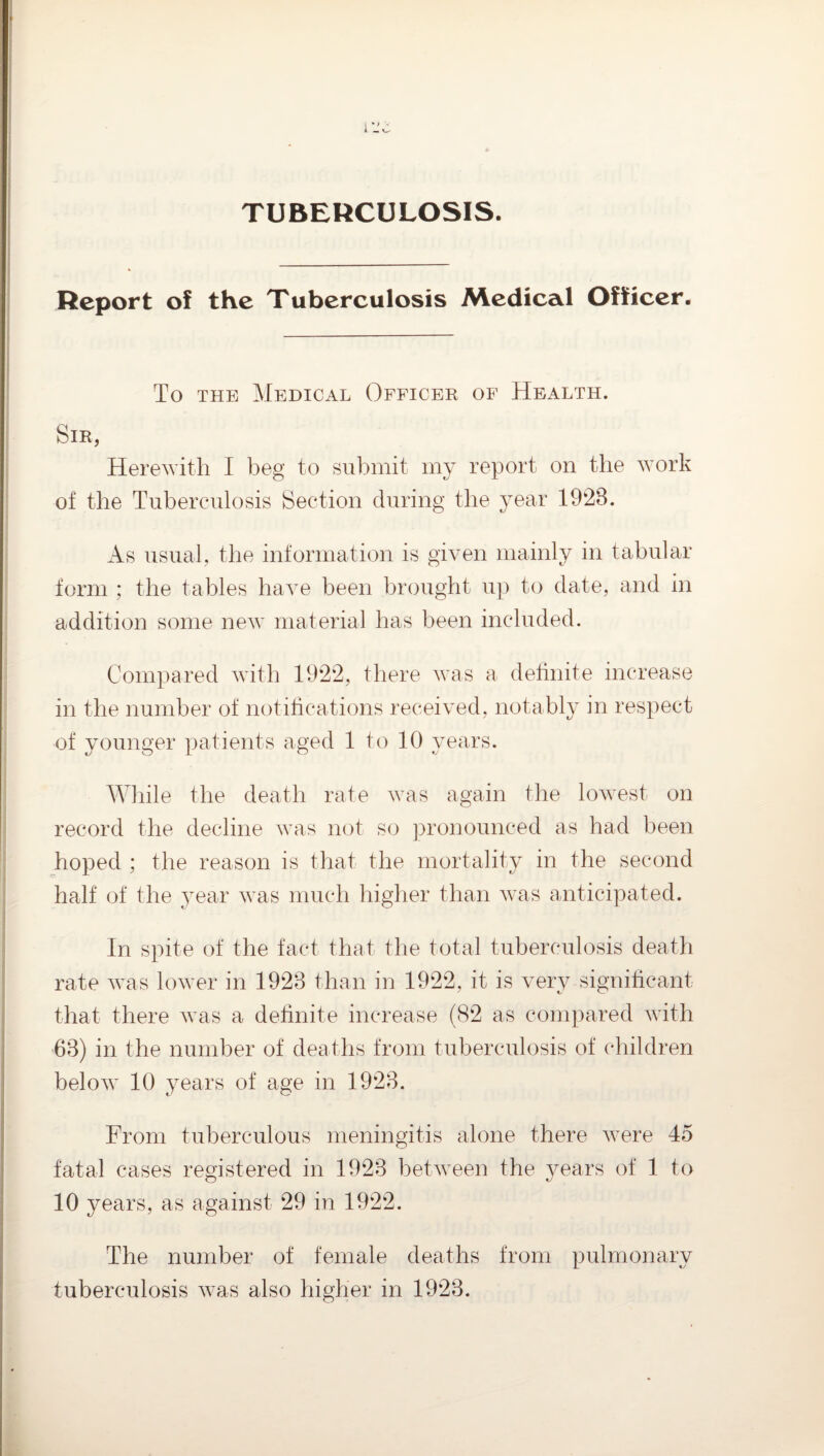 TUBERCULOSIS. Report of the Tuberculosis Medical Officer. To THE Medical Officer of Health. Sir, Herewith I beg to submit my report on the work of the Tuberculosis Section during the year 1928. As usual, the information is given mainly in tabular form ; the tables have been brought up to date, and in addition some new material has been included. Compared with 1922, there was a dehnite increase in the number of notitications received, notably in respect of younger patients aged 1 to 10 years. AVhile the death rate was again the lowest on record the decline was not so jironounced as had been hoped ; the reason is that the mortality in the second half of the year was much higher than was anticipated. In spite of the fact that the total tuberculosis death rate was lower in 1923 than in 1922, it is very significant that there was a definite increase (82 as compared with 63) in the number of deaths from tuberculosis of children below 10 years of age in 1923. From tuberculous meningitis alone there were 45 fatal cases registered in 1923 between the years of 1 to 10 years, as against 29 in 1922. The number of female deaths from pulmonary tuberculosis was also higher in 1923.