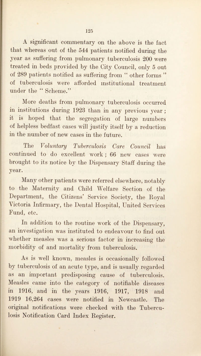 A significant commentary on the above is the fact that whereas out of the 544 patients notified during the year as suffering from pulmonary tuberculosis 200 were treated in beds provided by the City Council, only 5 out of 289 patients notified as suffering from “ other forms of tuberculosis were afforded institutional treatment under the “ Scheme.” More deaths from pulmonary tuberculosis occurred in institutions during 1923 than in any previous year ; it is hoped that the segregation of large numbers of helpless bedfast cases will justify itself by a reduction in the number of new cases in the future. The Voluntary Tuberculosis Care Council has continued to do excellent work ; 66 new cases were brought to its notice by the Dispensary Staff during the year. Many other patients were referred elsewhere, notably to the Maternity and Child Welfare Section of the Department, the Citizens’ Service Society, the Eoyal Victoria Infirmary, the Dental Hospital, United Services Fund, etc. In addition to the routine work of the Dispensary, an investigation was instituted to endeavour to find out whether measles was a serious factor in increasing the morbidity of and mortality from tuberculosis. As is well known, measles is occasionallv followed by tuberculosis of an acute type, and is usually regarded as an important predisposing cause of tuberculosis. Measles came into the category of notifiable diseases in 1916, and in the years 1916, 1917, 1918 and 1919 16,264 cases were notified in Newcastle. The original notifications were checked with the Tubercu¬ losis Notification Card Index Register.
