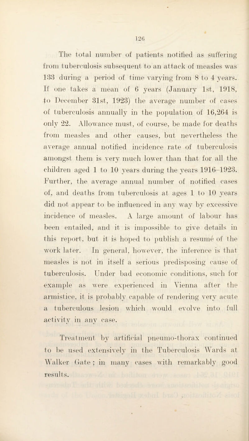 Tlie t(3tal number of patients notified as suffering from tuberculosis subsequent to an attack of measles was 18B during a period of time varying from 8 to 4 years. If one takes a mean of 6 years (January 1st, 1918, Jo December 31st, 1923) the averag’e number of cases of tuberculosis annually in the pojmlation of 16,264 is only 22. Allowance must, of course, be made for deaths from measles and other causes, but nevertheless the average annual notified incidence rate of tuberculosis amongst them is very much lower than that tor all the children aged 1 to 10 years during the years 1916-1923. Further, the average annual number of notified cases of, and deaths from tuberculosis at ages 1 to 10 years did not appear to be influenced in any way by excessive incidence of measles. A large amount of labour has been eiitailed, and it is impossible to give details in this report, but it is hoped to publish a resume of the work later. In general, however, the inference is that measles is not in itself a serious predisposing cause of tuberculosis. Under bad economic conditions, such for example as were experienced in Vienna after the armistice, it is probably capable of rendering very acute a fuberculous lesion which would evolve into full activitv in anv case. Treatment by artificial pneumo-thorax continued to he used extensively in the Tuberculosis Wards at Walker Gate ; in many cases with remarkably good results.