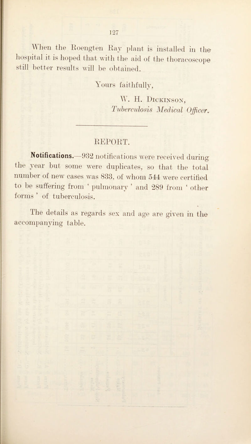 When the Eoengten Eay ])lant is installed in the hospital it is hoped that with the aid of the thoraeoscope still better results will be obtained. Yours faithfully, W. H. Dickinson, Tuherculosis Medical Officer. EEEOET. Notifications.—932 notifications were received during’ the year but some were duplicates, so that the total number of new^ cases was 833, of whom 544 were certified to be suffering from ‘ pulmonary ’ and 289 from ‘ other forms ’ of tuberculosis. 4he details as regards sex and age are given in the accompanying table.