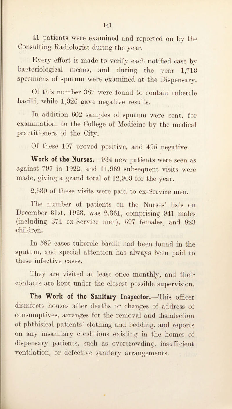 41 patients were examined and reported on by the Consulting Eadiologist during the year. Every effort is made to verify each notified case by bacteriological means, and during the year 1,713 specimens of sputum were examined at the Dispensary. Of this number 387 were found to contain tubercle bacilli, while 1,326 gave negative results. In addition 602 samples of sputum were sent, for examination, to the College of Medicine by the medical practitioners of the City. Of these 107 proved positive, and 495 negative. Work of the Nurses.—934 new patients were seen as against 797 in 1922, and 11,969 subsequent visits were made, giving a grand total of 12,903 for the year. 2,630 of these visits were paid to ex-Service men. The number of patients on the Nurses’ lists on December 31st, 1923, was 2,361, comprising 941 males (including 374 ex-Service men), 597 females, and 823 children. In 589 cases tubercle bacilli had been found in the sputum, and special attention has always been paid to these infective cases. They are visited at least once monthly, and their contacts are kept under the closest possible supervision. The Work of the Sanitary Inspector.—This officer disinfects houses after deaths or changes of address of consumptives, arranges for the removal and disinfection of phthisical patients’ clothing and bedding, and reports on any insanitary conditions existing in the homes of dispensary patients, such as overcrowding, insufficient ventilation, or defective sanitary arrangements.