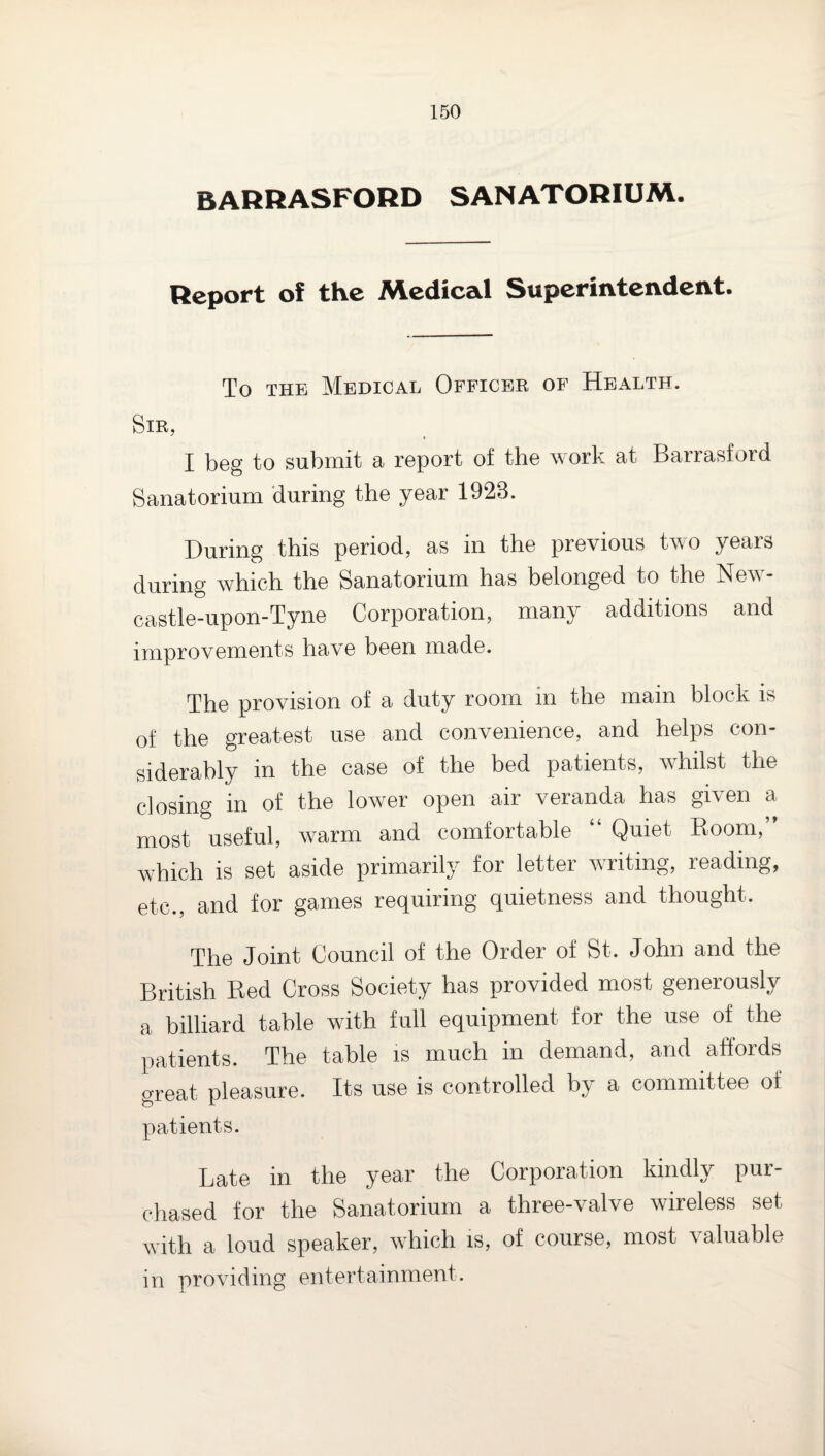 BARRASFORD SANATORIUM. Report of the Medical Superintendent. To THE Medical Officbk of Health. Sir, I beg to submit a report of the work at Barrasford Sanatorium during the year 1923. During this period, as in the previous two years during which the Sanatorium has belonged to the New¬ castle-upon-Tyne Corporation, many additions and improvements have been made. The provision of a duty room in the main block is of the greatest use and convenience, and helps con¬ siderably in the case of the bed patients, w^hilst the closing in of the lower open air veranda has given a most useful, w^arm and comfortable “ Quiet Boom,” which is set aside primarily for letter writing, reading, etc., and for games requiring quietness and thought. The Joint Council of the Order of St. John and the British Red Cross Society has provided most generously a billiard table with full equipment for the use of the patients. The table is much in demand, and affords great pleasure. Its use is controlled hy a committee of patients. Late in the year the Corporation kindly pur¬ chased for the Sanatorium a three-valve wireless set with a loud speaker, which is, of course, most valuable in providing entertainment.