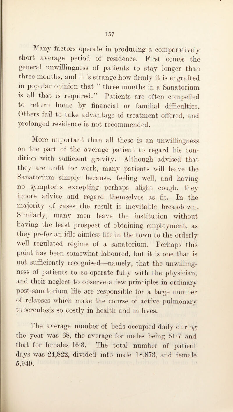 Many factors operate in producing a comparatively short average period of residence. First comes the general unwillingness of patients to stay longer than three months, and it is strange how firmly it is engrafted in popular opinion that “ three months in a Sanatorium, is all that is required.” Patients are often compelled to return home by financial or familial difficulties.. Others fail to take advantage of treatment offered, and prolonged residence is not recommended. More important than all these is an unwillingness- on the part of the average patient to regard his con¬ dition with sufficient gravity. Although advised that they are unfit for work, many patients will leave the Sanatorium simply because, feeling well, and having no symptoms excepting perhaps slight cough, they ignore advice and regard themselves as fit. In the majority of cases the result is inevitable breakdown. Similarly, many men leave the institution without having the least prospect of obtaining employment, as they prefer an idle aimless life in the town to the orderly well regulated regime of a sanatorium. Perhaps this point has been somewhat laboured, but it is one that is not sufficiently recognised—namely, that the unwilling¬ ness of patients to co-operate fully with the physician, and their neglect to observe a few principles in ordinary post-sanatorium life are responsible for a large number of relapses which make the course of active pulmonary tuberculosis so costly in health and in lives. The average number of beds occupied daily during the year was 68, the average for males being 51*7 and that for females 16-3. The total number of patient days was 24,822, divided into male 18,873, and female 5,949.