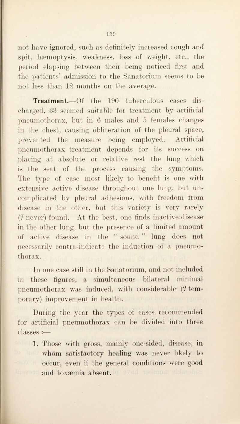 not have ignored, such as dehnitely increased cough and spit, haemoptysis, weakness, loss of weight, etc., the ])eriod elapsing between their being noticed first and the patients’ admission to the Sanatorium seems to be not less than 12 months on the average. Treatment.—Of the 190 tuberculous cases dis¬ charged. 33 seemed suitable for treatment by artificial })neumothorax, but in 6 males and 5 females changes in the chest, causing obliteration of the pleural space,, prevented the measure being employed. Artificial pneumothorax treatment depends for its success on placing at absolute or relative rest the lung which is the seat of the process causing the symptoms. The type of case most likely to beneht is one with extensive active disease throughout one lung, but un¬ complicated by pleural adhesions, with freedom from disease in the other, but this variety is very rarely (’? never) found. At the best, one finds inactive disease in the other lung, but the presence of a limited amount of active disease in the sound ” lung does not necessarily contra-indicate the inductioir of a pneumo¬ thorax. In one case still in the Sanatorium, and not included in these figures, a simultaneous bilateral minimal pneumothorax was induced, with considerable (? tem¬ porary) improvement in health. During the year the types of cases recommended for artificial pneumothorax can be divided into three classes :— 1. Those with gross, mainly one-sided, disease, in whom satisfactory healing was never hkely to occur, even if the general conditions were good and toxaemia absent.