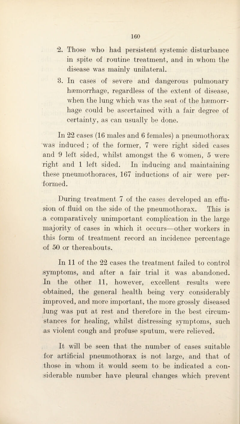 2. Those who had persistent systemic disturbance in spite of routine treatment, and in whom the disease was mainly unilateral. 3. In cases of severe and dangerous pulmonary haemorrhage, regardless of the extent of disease, when the lung which was the seat of the haemorr¬ hage could be ascertained with a fair degree of certainty, as can usually be done. In 22 cases (16 males and 6 females) a pneumothorax was induced ; of the former, 7 were right sided cases and 9 left sided, whilst amongst the 6 women, 5 were right and 1 left sided. In inducing and maintaining these pneumothoraces, 167 inductions of air were per¬ formed. During treatment 7 of the cases developed an effu¬ sion of fluid on the side of the pneumothorax. This is a comparatively unimportant complication in the large majority of cases in which it occurs—other workers in this form of treatment record an incidence percentage of 50 or thereabouts. In 11 of the 22 cases the treatment failed to control .symptoms, and after a fair trial it was abandoned. In the other 11, however, excellent results were ■obtained, the general health being very considerably improved, and more important, the more grossly diseased lung was put at rest and therefore in the best circum¬ stances for healing, whilst distressing symptoms, such as violent cough and profuse sputum, were relieved. It will be seen that the number of cases suitable for artificial pneumothorax is not large, and that of those in whom it would seem to be indicated a con- .siderable number have pleural changes which prevent