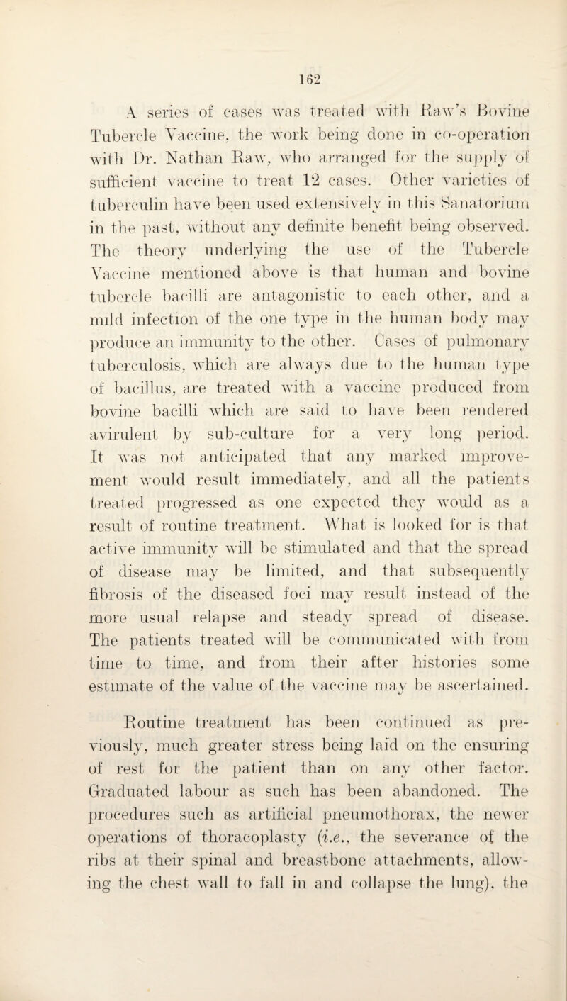 A series of cases was treated with Kaw's Bovine Tubercle Yaccine,, the work being done in co-operation witli Dr. Nathan Kaw, who arranged for the supply of sufficient vaccine to treat 12 cases. Other varieties of tuberc'ulin have been used extensively in this t>anatorium in the past, without any definite benetit being observed. The theory underlying the use of the Tubercle Yaccine mentioned above is that human and bovine tuliercle bacilli are antagonistic to each other, and a mild infection of the one type in the human body may produce an immunit} to the other. Cases of pulmonary tuberculosis, which are always due to the human type of bacillus, are treated with a vaccine produced from Irovine bacilli which are said to have been rendered avirulent by sub-culture for a very long period. It was not anticipated that any marked improve¬ ment would result immediately, and all the patients treated progressed as one expected they would as a result of routine treatment. What is looked for is that active immunity will be stimulated and that the spread of disease may be limited, and that subsequent!}' fibrosis of the diseased foci may result instead of the more usual relapse and steady spread of disease. The patients treated will be communicated with from time to time, and from their after histories some estimate of the value of the vaccine mav be ascertained. 1/ Routine treatment has been continued as ])re- viously, much greater stress being laid on the ensuring of rest for the patient than on any other factor. Graduated labour as such has been abandoned. The procedures such as artificial pneumothorax, the newer operations of thoracoplasty (be., the severance of the ribs at their spinal and breastbone attachments, allow¬ ing the chest wall to fall in and collapse the lung), the