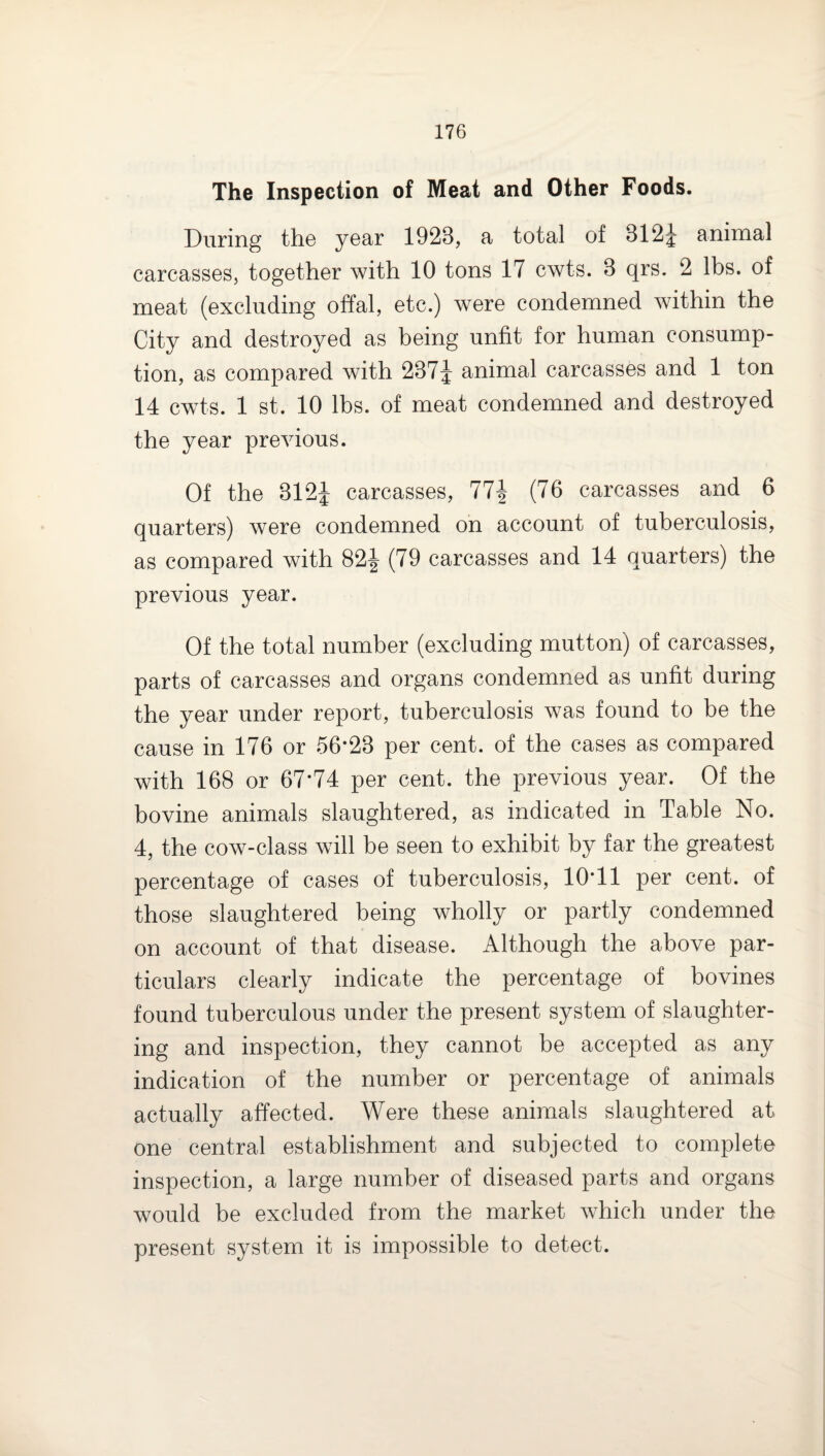 The Inspection of Meat and Other Foods. During the year 1923, a total of 312^ animal carcasses, together with 10 tons 17 cwts. 3 qrs. 2 lbs. of meat (excluding offal, etc.) were condemned within the City and destroyed as being unfit for human consump¬ tion, as compared with 237^ animal carcasses and 1 ton 14 cwts. 1 st. 10 lbs. of meat condemned and destroyed the year previous. Of the 312J carcasses, 77i (76 carcasses and 6 quarters) were condemned on account of tuberculosis, as compared with 82J (79 carcasses and 14 quarters) the previous year. Of the total number (excluding mutton) of carcasses, parts of carcasses and organs condemned as unfit during the year under report, tuberculosis was found to be the cause in 176 or 56*23 per cent, of the cases as compared with 168 or 67*74 per cent, the previous year. Of the bovine animals slaughtered, as indicated in Table No. 4, the cow-class will be seen to exhibit by far the greatest percentage of cases of tuberculosis, 10*11 per cent, of those slaughtered being wholly or partly condemned on account of that disease. Although the above par¬ ticulars clearly indicate the percentage of bovines found tuberculous under the present system of slaughter¬ ing and inspection, they cannot be accepted as any indication of the number or percentage of animals actually affected. Were these animals slaughtered at one central establishment and subjected to complete inspection, a large number of diseased parts and organs would be excluded from the market which under the present system it is impossible to detect.