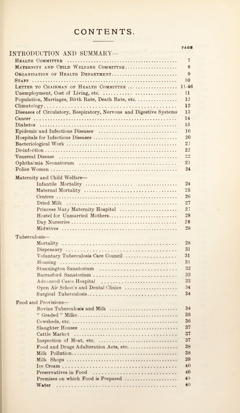 CONTENTS. PAGE INTRODUCTION AND SUMMARY— Health Committee . 7 Maternity and Child Welfare Committee. 8 Organisation of Health Department. 9 Staff . 10 Letter to Chairman of Health Committee. 11-46 Unemployment, Cost of Living, etc. 11 Population, Marriages, Birth Rate, Death Rate, etc. 12 Climatology. 12 Diseases of Circulatory, Respiratory, Nervous and Digestive Systems 13 Cancer. 14 Diabetes . 15 Epidemic and Infectious Diseases . 16 Hospitals for Infectious Diseases. 20 Bacteriological Work.. 22 Disinfection. 22 Venereal Disease . 22 Ophthalmia Neonatorum . 23 Police Women. 24 Maternity and Child Welfare— Infantile Mortality . 24 Maternal Mortality . 25 Centres. 26 Dried Milk . 27 Princess Mary Maternity Hospital . 27 Hostel for Unmarried Mothers. 28 Day Nurseries. 28 Midwives . 28 Tuberculosis— Mortality . 28 Dispensary. 31 Voluntary Tuberculosis Care Council . 31 Housing . 31 Stannington Sanatorium . 32 Barrasford Sanatorium. 33 Advanced Cases Hospital . 33 Open Air Schools and Dental Clinics . 34 Surgical Tuberculosis. 34 Food and Provisions— Bovine Tuberculosis and Milk . 34 “ Graded ” Milks. 35 Cowsheds, etc. 36 Slaughter Houses . 37 Cattle Market . 37 Inspection of Meat, etc. 37 Food and Drugs Adulteration Acts, etc. 38 Milk Pollution. 38 Milk Shops . 39 Ice Cream. 40 Preservatives in Food . 40 Premises on which Food is Prepared. 40 Water . 40