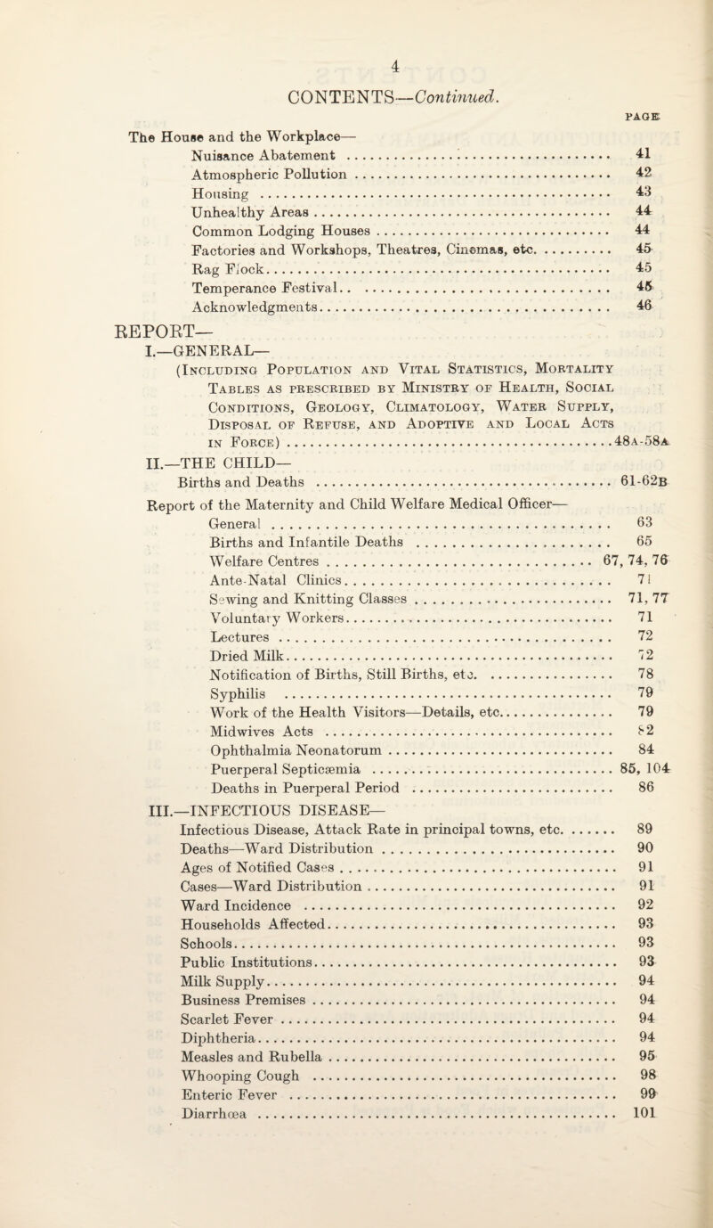 CONTENTS—Continued. PAGE The House and the Workplace— Nuisance Abatement . 41 Atmospheric Pollution. 42 Housing . 43 Unhealthy Areas. 44 Common Lodging Houses. 44 Factories and Workshops, Theatres, Cinemas, etc. 45 Rag Flock. 45 Temperance Festival. 45 Acknowledgments. 46 REPORT— I—GENERAL— (Including Population and Vital Statistics, Mortality Tables as prescribed by Ministry of Health, Social Conditions, Geology, Climatology, Water Supply, Disposal of Refuse, and Adoptive and Local Acts in Force).48a-58a II. —THE CHILD— Births and Deaths . 61-62b Report of the Maternity and Child Welfare Medical Officer— General. 63 Births and Infantile Deaths . 65 Welfare Centres. 67, 74, 76 Ante-Natal Clinics... 71 Sewing and Knitting Classes. 71, 7T Voluntary Workers.. .. 71 Lectures. 72 Dried Milk. 12 Notification of Births, Still Births, etc. 78 Syphilis . 79 Work of the Health Visitors—Details, etc. 79 Midwives Acts . 82 Ophthalmia Neonatorum. 84 Puerperal Septicaemia ...85, 104 Deaths in Puerperal Period . 86 III. —INFECTIOUS DISEASE— Infectious Disease, Attack Rate in principal towns, etc. 89 Deaths—-Ward Distribution. 90 Ages of Notified Cases. 91 Cases—Ward Distribution. 91 Ward Incidence . 92 Households Affected. 93 Schools. 93 Public Institutions. 93 Milk Supply. 94 Business Premises. 94 Scarlet Fever. 94 Diphtheria. 94 Measles and Rubella. 95 Whooping Cough . 98 Enteric Fever . 99 Diarrhoea . 101