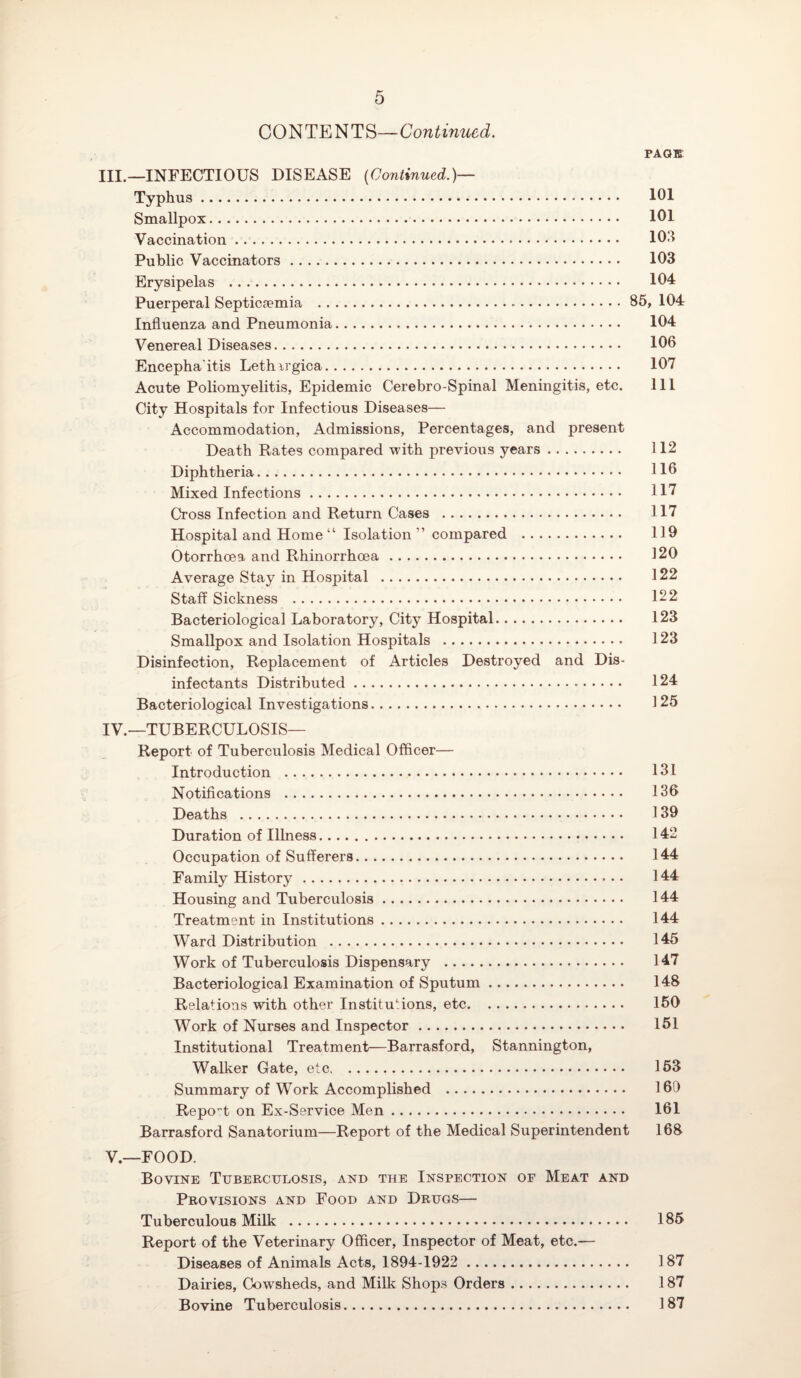 CONTENTS—Continued. PAGE III. —INFECTIOUS DISEASE {Continued.)— Typhus. 101 Smallpox. 101 Vaccination. 103 Public Vaccinators. 103 Erysipelas . 104 Puerperal Septicaemia ...85, 104 Influenza and Pneumonia. 104 Venereal Diseases. 106 Encepha’itis Lethirgica. 107 Acute Poliomyelitis, Epidemic Cerebro-Spinal Meningitis, etc. Ill City Hospitals for Infectious Diseases— Accommodation, Admissions, Percentages, and present Death Rates compared with previous years. 112 Diphtheria. 116 Mixed Infections. 117 Cross Infection and Return Cases . 117 Hospital and Home “ Isolation ” compared . 119 Otorrhoea and Rhinorrhoea. 120 Average Stay in Hospital . 122 Staff Sickness . 122 Bacteriological Laboratory, City Hospital. 123 Smallpox and Isolation Hospitals . 123 Disinfection, Replacement of Articles Destroyed and Dis¬ infectants Distributed. 124 Bacteriological Investigations. 125 IV. —TUBERCULOSIS— Report of Tuberculosis Medical Officer— Introduction . 131 Notifications . 136 Deaths . 139 Duration of Illness. 142 Occupation of Sufferers. 144 Family History.. • • 144 Housing and Tuberculosis. 144 Treatment in Institutions. 144 Ward Distribution . 145 Work of Tuberculosis Dispensary . 147 Bacteriological Examination of Sputum. 148 Relations with other Institutions, etc. 150 Work of Nurses and Inspector. 151 Institutional Treatment—Barrasford, Stannington, Walker Gate, etc. 153 Summary of Work Accomplished . 169 Report on Ex-Service Men. 161 Barrasford Sanatorium—Report of the Medical Superintendent 168 V. —FOOD. Bovine Tuberculosis, and the Inspection of Meat and Provisions and Food and Drugs— Tuberculous Milk . 185 Report of the Veterinary Officer, Inspector of Meat, etc.— Diseases of Animals Acts, 1894-1922 . 187 Dairies, Cowsheds, and Milk Shops Orders. 187 Bovine Tuberculosis. 187