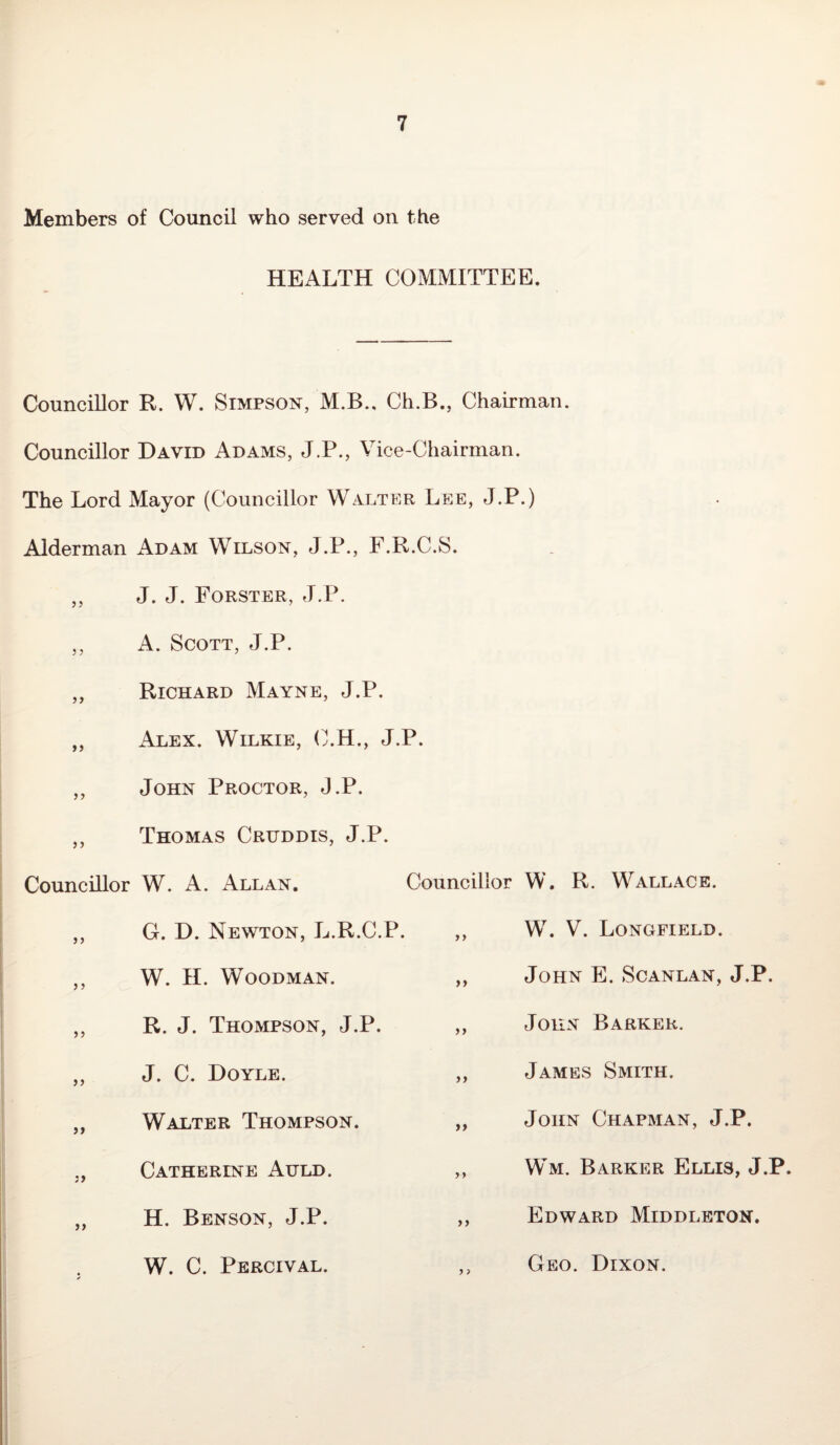 Members of Council who served on the HEALTH COMMITTEE. Councillor R. W. Simpson, M.B.. Ch.B., Chairman. Councillor David Adams, J.P., Vice-Chairman. The Lord Mayor (Councillor Walter Lee, J.P.) Alderman Adam Wilson, J.P., F.R.C.S. ,, J. J. Forster, J.P. ,, A. Scott, J.P. Richard Mayne, J.P. xAlex. Wilkie, C.H., J.P. ,, John Proctor, J.P. „ Thomas Crtjddis, J.P. Councillor W. A. Allan. ,, G. D. Newton, L.R.C.P. ,, W. H. Woodman. „ R. J. Thompson, J.P. „ J. C. Doyle. „ Walter Thompson. Catherine Auld. / 7 „ H. Benson, J.P. W. C. Percival. Councillor W. R. Wallace. ,, W. V. Longfield. ,, John E. Scanlan, J.P. ,, John Barker. „ James Smith. „ John Chapman, J.P. ,, Wm. Barker Ellis, J.P. ,, Edward Middleton. ,, Geo. Dixon.