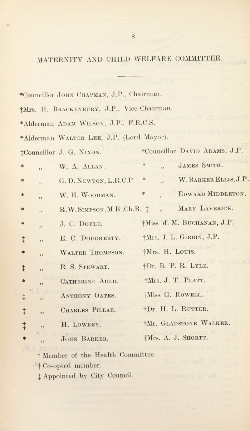 MATERNITY AND CHILD WELFARE COMMITTEE. ^Councillor John Chapman, J.P., Chairman. fMrs. H. Brackenbury, J.P., Vice-Chairman. * Alderman Adam Wilson, J.P., F.R.C.S. * Alderman Walter Lee, J.P. (Lord Mayor). ^Councillor J. G. Nixon. * W. A. Allan. * t * t * t J t 5 5 5 5 5 5 > 5 5 5 5 5 55 55 5 5 55 55 5 5 55 ^Councillor David Adams, J.P. * James Smith. G. D. Newton, L.R.C.P. * 5 5 55 W. H. Woodman. * R.W. Simpson,M.B.,Ch.B. J 5 > W. Barker Ellis, J.P. Edward Middleton. Mary Laverick. J. C. Doyle. E. C. Dougherty. fMiss M. M. Buchanan, J.P. fMrs. J. L. Gibbin, J.P. Walter Thompson. |Mrs. H. Louis. R. S. Stewart. Catherine Auld, Anthony Oates. Charles Pillar. H. Lowrey. John Barker. j\Dr. R. P. R. Lyle. fMrs. J. T. Platt. tMiss G. Rowell. fDr. H. L. Rutter. tMr. Gladstone Walker. fMrs. A. J. Shortt. * Member of the Health Committee. *f Co-opted member. J Appointed by City Council.