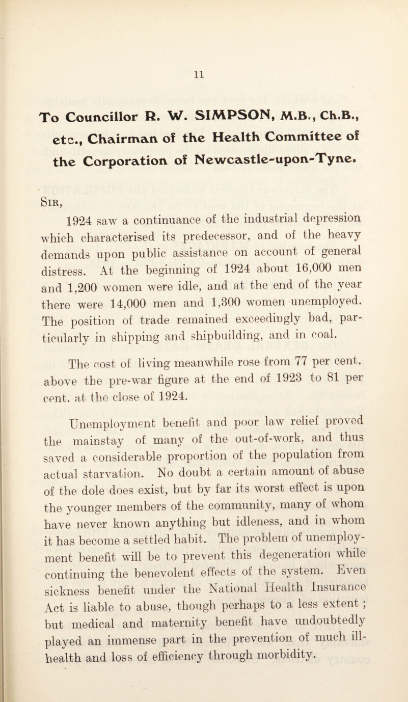 To Councillor R. W. SIMPSON, M.B., Ch.B., etc., Chairman of the Health Committee of the Corporation of Newcastle-upon-Tyne. Sir, 1924 saw a continuance of the industrial depression which characterised its predecessor, and of the heavy demands upon public assistance on account of general distress. At the beginning of 1924 about 16,000 men and 1,200 women were idle, and at the end of the year there were 14,000 men and 1,300 women unemployed. The position of trade remained exceedingly bad, par¬ ticularly in shipping and shipbuilding, and in coal. The cost of living meanwhile rose from 77 per cent, above the pre-war figure at the end of 1923 to 81 per cent, at the close of 1924. Unemployment benefit and poor law relief proved the mainstay of many of the out-of-work, and thus saved a considerable proportion of the population from actual starvation. No doubt a certain amount of abuse of the dole does exist, but by far its worst effect is upon the vounsrer members of the community, many of whom have never known anything but idleness, and m whom it has become a settled habit. The problem of unemploy¬ ment benefit will be to prevent this degeneration while continuing the benevolent effects of the system. E\en sickness benefit under the National Iieaith Insurance Act is liable to abuse, though perhaps to a less extent , but medical and maternity benefit have undoubtedly played an immense part in the prevention of much ill- health and loss of efficiency through morbidity.