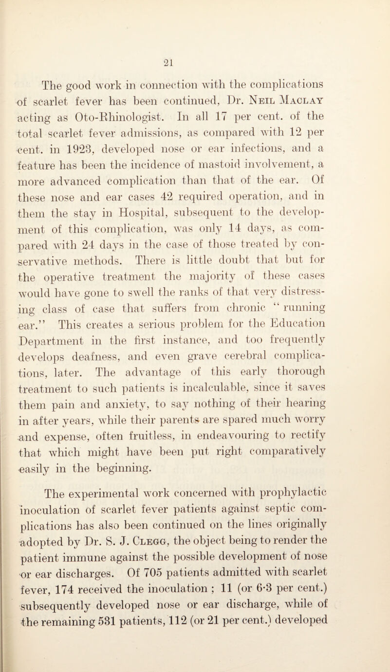 The good work in connection with the complications of scarlet fever has been continued, Dr. Neil Maclay acting as Oto-Rhinologist. In all 17 per cent, of the total scarlet fever admissions, as compared with 12 per cent, in 1923, developed nose or ear infections, and a feature has been the incidence of mastoid involvement, a more advanced complication than that of the ear. Of these nose and ear cases 42 required operation, and in them the stay in Hospital, subsequent to the develop¬ ment of this complication, was only 14 days, as com¬ pared with 24 days in the case of those treated by con¬ servative methods. There is little doubt that but for the operative treatment the majority of these cases would have gone to swell the ranks of that very distress¬ ing class of case that suffers from chronic “ running ear.” This creates a serious problem for the Education Department in the first instance, and too frequently develops deafness, and even grave cerebral complica¬ tions, later. The advantage of this early thorough treatment to such patients is incalculable, since it saves them pain and anxiety, to say nothing of their hearing in after years, while their parents are spared much worry and expense, often fruitless, in endeavouring to rectify that which might have been put right comparatively easily in the beginning. The experimental work concerned with prophylactic inoculation of scarlet fever patients against septic com¬ plications has also been continued on the lines originally adopted by Dr. S. J. Clegg, the object being to render the patient immune against the possible development of nose or ear discharges. Of 705 patients admitted with scarlet fever, 174 received the inoculation ; 11 (or 6-3 per cent.) subsequently developed nose or ear discharge, while of the remaining 531 patients, 112 (or 21 per cent.) developed