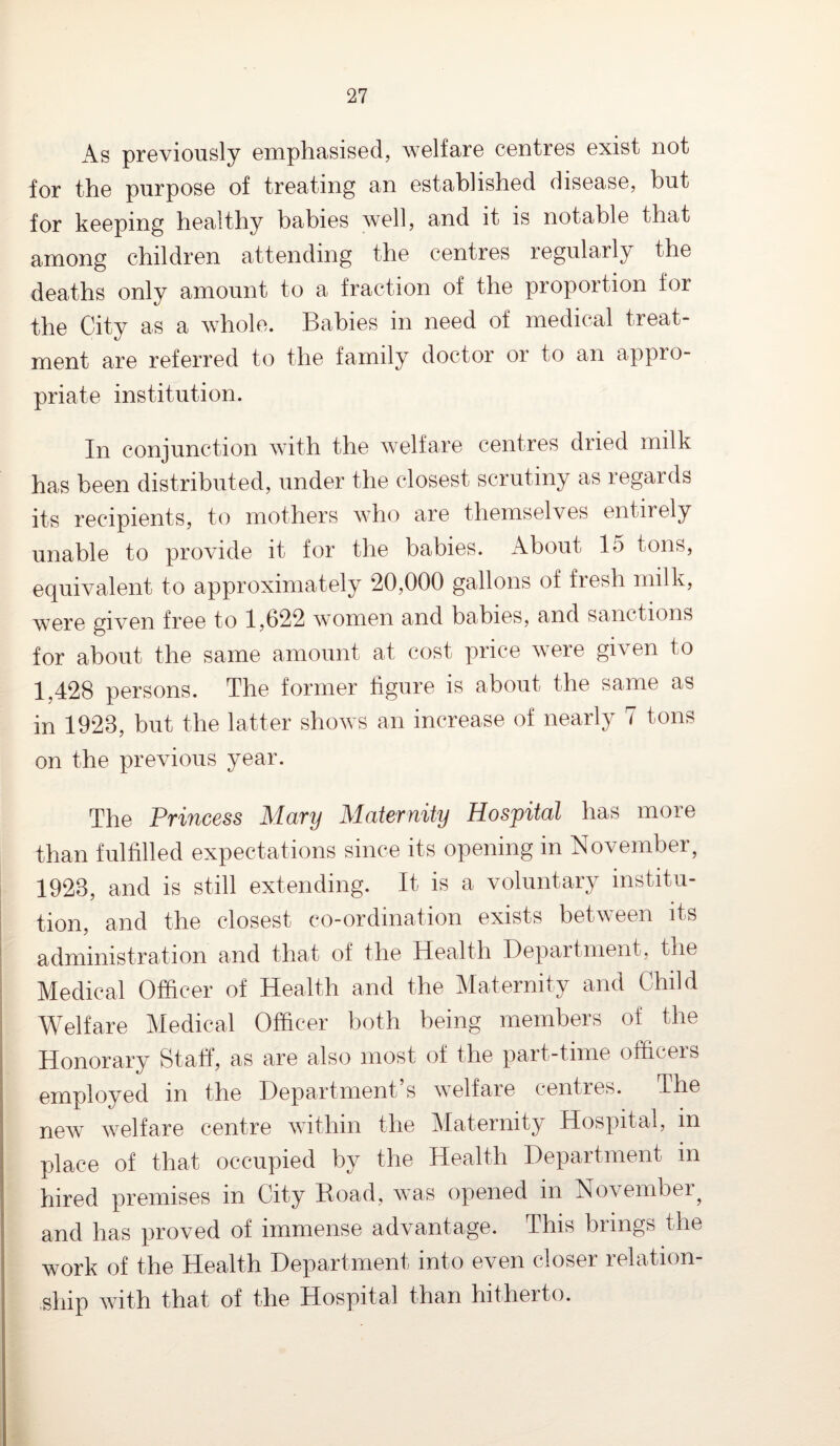 As previously emphasised, welfare centres exist not for the purpose of treating an established disease, but for keeping healthy babies well, and it is notable that among children attending the centres regularly the deaths only amount to a fraction of the proportion for the City as a whole. Babies in need of medical treat¬ ment are referred to the family doctor or to an appro¬ priate institution. In conjunction with the welfare centres dried milk has been distributed, under the closest scrutiny as regards its recipients, to mothers who are themselves entirely unable to provide it for the babies. About 15 tons, equivalent to approximately 20,000 gallons of fresh milk, were given free to 1,622 women and babies, and sanctions for about the same amount at cost price were given to 1,428 persons. The former figure is about the same as in 1928, but the latter shows an increase of nearly 7 tons on the previous year. The Princess Mary Maternity Hospital has more than fulfilled expectations since its opening in November, 1923, and is still extending. It is a voluntary institu¬ tion, and the closest co-ordination exists between its administration and that of the Health Department, the Medical Officer of Health and the Maternity and Child Welfare Medical Officer both being members of the Honorary Staff, as are also most of the part-time officeis employed in the Department s welfare centres. The new welfare centre within the Maternity Hospital, in place of that occupied by the Health Department in hired premises in City Road, was opened in November^ and has proved of immense advantage. This brings the work of the Health Department into even closer relation¬ ship with that of the Hospital than hitherto.