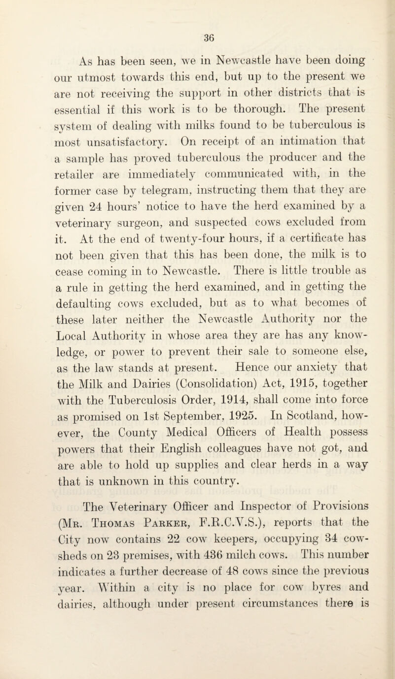 As has been seen, we in Newcastle have been doing onr utmost towards this end, but up to the present we are not receiving the support in other districts that is essential if this work is to be thorough. The present system of dealing with milks found to be tuberculous is most unsatisfactory. On receipt of an intimation that a sample has proved tuberculous the producer and the retailer are immediately communicated with, in the former case by telegram, instructing them that they are given 24 hours’ notice to have the herd examined by a veterinary surgeon, and suspected cows excluded from it. At the end of twenty-four hours, if a certificate has not been given that this has been done, the milk is to cease coming in to Newcastle. There is little trouble as a rule in getting the herd examined, and in getting the defaulting cows excluded, but as to what becomes of these later neither the Newcastle Authority nor the Local Authority in whose area they are has any know¬ ledge, or power to prevent their sale to someone else, as the law stands at present. Hence our anxiety that the Milk and Dairies (Consolidation) Act, 1915, together with the Tuberculosis Order, 1914, shall come into force as promised on 1st September, 1925. In Scotland, how¬ ever, the County Medical Officers of Health possess powers that their English colleagues have not got, and are able to hold up supplies and clear herds in a way that is unknown in this country. The Veterinary Officer and Inspector of Provisions (Mr. Thomas Parker, F.R.C.V.S.), reports that the City now contains 22 cow keepers, occupying 84 cow¬ sheds on 28 premises, with 486 milch cows. This number indicates a further decrease of 48 cows since the previous year. Within a city is no place for cow byres and dairies, although under present circumstances there is