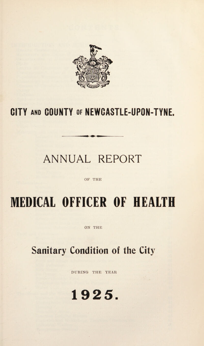 CITY AND COUNTY of NEWCASTLE-UPON-TYNE. ANNUAL REPORT OF THE MEDICAL OFFICER OF HEALTH ON THE Sanitary Condition of the City DURING THE YEAR 1925.