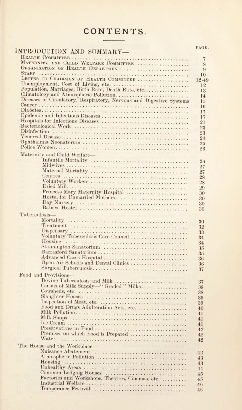 CONTENTS. INTRODUCTION AND SUMMARY— Health Committee. 7 Maternity and Child Welfare Committee . 8 Organisation of Health Department . 9 Staff .. . . . . . . 10 Letter to Chairman of Health Committee. 12-49 Unemployment, Cost of Living, etc.* 12 Population, Marriages, Birth Rate, Death Rate, etc.13 Climatology and Atmospheric Pollution. 14 Diseases of Circulatory, Respiratory, Nervous and Digestive Systems 15 Cancer. 10 Diabetes. 17 Epidemic and Infectious Diseases. 17 Hospitals for Infectious Diseases. 21 Bacteriological Work . 23 Disinfection . 23 Venereal Disease. 24 Ophthalmia Neonatorum. 25 Police Women. 26 Maternity and Child Welfare— Infantile Mortality . 26 Midwives. 27 Maternal Mortality . 27 Centres . 28 Voluntary Workers. 28 Dried Milk . 29 Princess Mary Maternity Hospital. 30 Hostel for Unmarried Mothers. 30 Day Nursery . 30 Babies’ Hostel . 30 Tuberculosis— Mortality . 30 Treatment . 32 Dispensary . 33 Voluntary Tuberculosis Care Council. 34 Housing . 34 Stannington Sanatorium . 35 Barrasford Sanatorium. 35 Advanced Cases Hospital. 36 Open-Air Schools and Dental Clinics. 36 Surgical Tuberculosis. 37 Food and Provisions— Bovine Tuberculosis and Milk. 37 Census of Milk Supply—“ Graded ” Milks. 38 Cowsheds, etc. 38 Slaughter Houses . 39 Inspection of Meat, etc. 39 Food and Drugs Adulteration Acts, etc. 40 Milk Pollution. 41 Milk Shops . 41 Ice Cream. 41 Preservatives in Food. 42 Premises on which Food is Prepared. 42 Water . 42 The House and the Workplace— Nuisance Abatement . 42 Atmospheric Pollution . 43 Housing . 43 Unhealthy Areas. 44 Common Lodging Houses . 45 Factories and Workshops, Theatres, Cinemas, etc. 45 Industrial Welfare. 49 Temperance Festival . 46