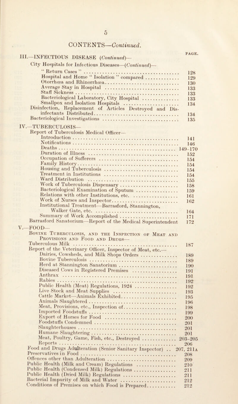 CONTENTS—Continued. PAGrE HI*—INFECTIOUS DISEASE (Continued)— City Hospitals for Infectious Diseases—(Continued)— “ Return Cases ”. 128 Hospital and Home “ Isolation ” compared. 129 Otorrhoea and Rhinorrhoea. 130 Average Stay in Hospital . 133 Staff Sickness. I33 Bacteriological Laboratory, City Hospital . 133 Smallpox and Isolation Hospitals . 134 Disinfection, Replacement of Articles Destroyed and Dis¬ infectants Distributed. 134 Bacteriological Investigations . 135 IV. —TUBERCULOSIS— Report of Tuberculosis Medical Officer- Introduction . 141 Notifications. 146 Deaths. 149-170 Duration of Illness . 152 Occupation of Sufferers . I54 Family History. I54 Housing and Tuberculosis . 154 Treatment in Institutions . I54 Ward Distribution . I55 Work of Tuberculosis Dispensary. 158 Bacteriological Examination of Sputum. 159 Relations with other Institutions, etc. 161 Work of Nurses and Inspector. 162 Institutional Treatment—Barrasford, Stannington, Walker Gate, etc. 164 Summary of Work Accomplished. 171 Barrasford Sanatorium—Report of the Medical Superintendent 172 V. —FOOD— Bovine Tuberculosis, and the Inspection of Meat and Provisions and Food and Drugs— Tuberculous Milk . 187 Report of the Veterinary Officer, Inspector of Meat, etc.—- Dairies, Cowsheds, and Milk Shops Orders. 189 Bovine Tuberculosis . 189 Herd at Stannington Sanatorium. 190 Diseased Cows in Registered Premises . 191 Anthrax . 191 Rabies. 192 Public Health (Meat) Regulations, 1924 . 192 Live Stock and Meat Supplies . 193 Cattle Market—Animals Exhibited. 195 Animals Slaughtered. 196 Meat, Provisions, etc., Inspection of. 198 Imported Foodstuffs. 199 Export of Horses for Food . 200 Foodstuffs Condemned. 201 Slaughterhouses. 201 Humane Slaughtering. 201 Meat, Poultry, Game, Fish, etc., Destroyed. 203-205 Reports. 206 Food and Drugs Adulteration (Senior Sanitary Inspector) . . 207, 211a Preservatives in Food. 208 Offences other than Adulteration. 209 Public Health (Milk and Cream) Regulations . 210 Public Health (Condensed Milk) Regulations. 211 Public Health (Dried Milk) Regulations. 211 Bacterial Impurity of Milk and Water . 212 Conditions of Premises on which Food is Prepared. 212