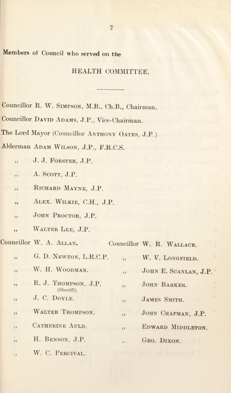 Members of Council who served on the HEALTH COMMITTEE. Councillor R. W. Simpson, M.B., Ch.B., Chairman. Councillor David Adams, J.P., Vice-Chairman. The Lord Mayor (Councillor Anthony Oates, J.P.) Alderman Adam Wilson, J.P., F.R.C.S. ,, J. J. Forster, J.P. ,, A. Scott, J.P. Richard Mayne, J.P. Alex. Wilkie, C.H ,, John Proctor, J.P. „ Walter Lee, J.P. Councillor W. A. Allan. „ G. D. Newton, L.R.C.P. ,, W. H. Woodman. „ R. J. Thompson, J.P. (Sheriff). „ J. C. Doyle. „ Walter Thompson. ,, Catherine Atjld. ,, H. Benson, J.P. ,, W. C. Percival. J.P. Councillor W. R. Wallace. W. V. Longfield. John E. Scanlan, J.P. John Barker. James Smith. John Chapman, J.P. Edward Middleton. Geo. Dixon.